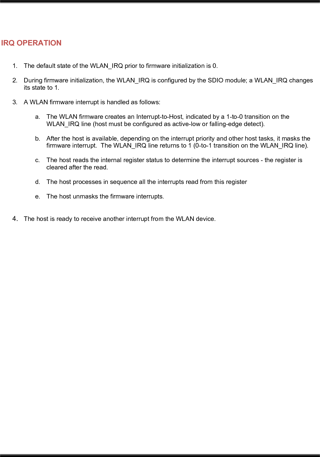    IRQ OPERATION  1.  The default state of the WLAN_IRQ prior to firmware initialization is 0.  2.  During firmware initialization, the WLAN_IRQ is configured by the SDIO module; a WLAN_IRQ changes its state to 1.  3.  A WLAN firmware interrupt is handled as follows:  a.  The WLAN firmware creates an Interrupt-to-Host, indicated by a 1-to-0 transition on the WLAN_IRQ line (host must be configured as active-low or falling-edge detect).  b.  After the host is available, depending on the interrupt priority and other host tasks, it masks the firmware interrupt.  The WLAN_IRQ line returns to 1 (0-to-1 transition on the WLAN_IRQ line).  c.  The host reads the internal register status to determine the interrupt sources - the register is cleared after the read.  d.  The host processes in sequence all the interrupts read from this register  e.  The host unmasks the firmware interrupts.   4.  The host is ready to receive another interrupt from the WLAN device. 