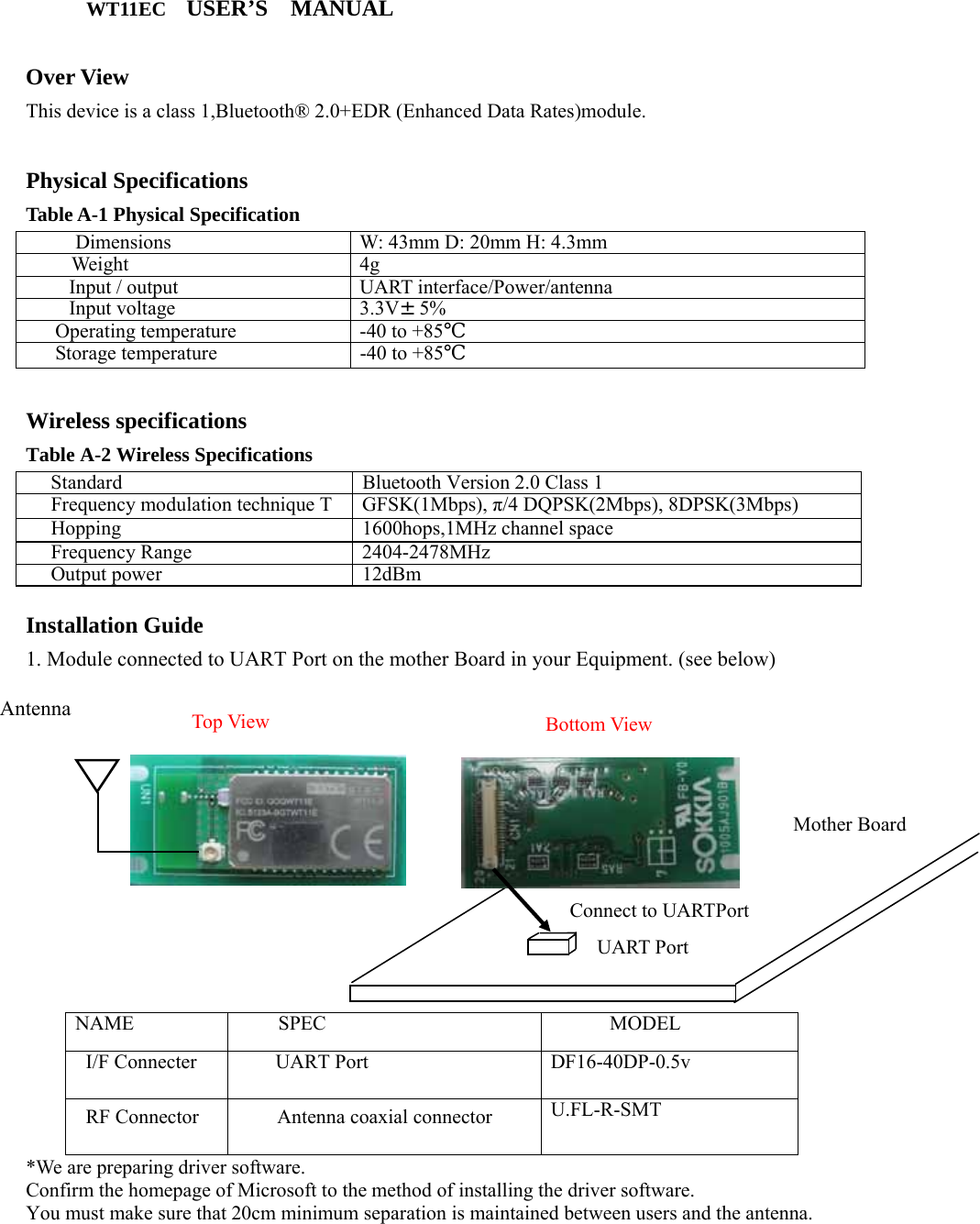       WT11EC USER’S  MANUAL  Over View This device is a class 1,Bluetooth® 2.0+EDR (Enhanced Data Rates)module.  Physical Specifications Table A-1 Physical Specification  Dimensions  W: 43mm D: 20mm H: 4.3mm Weight 4g Input / output  UART interface/Power/antenna Input voltage  3.3V±5%  Operating temperature  -40 to +85℃ Storage temperature  -40 to +85℃   Wireless specifications Table A-2 Wireless Specifications Standard  Bluetooth Version 2.0 Class 1 Frequency modulation technique T  GFSK(1Mbps), π/4 DQPSK(2Mbps), 8DPSK(3Mbps) Hopping 1600hops,1MHz channel space Frequency Range  2404-2478MHz Output power  12dBm  Installation Guide 1. Module connected to UART Port on the mother Board in your Equipment. (see below)                 NAME SPEC MODEL I/F Connecter UART Port DF16-40DP-0.5v  RF Connector   Antenna coaxial connector  U.FL-R-SMT  *We are preparing driver software.   Confirm the homepage of Microsoft to the method of installing the driver software. You must make sure that 20cm minimum separation is maintained between users and the antenna.  Mother Board UART Port Bottom View Top View Connect to UARTPort Antenna 