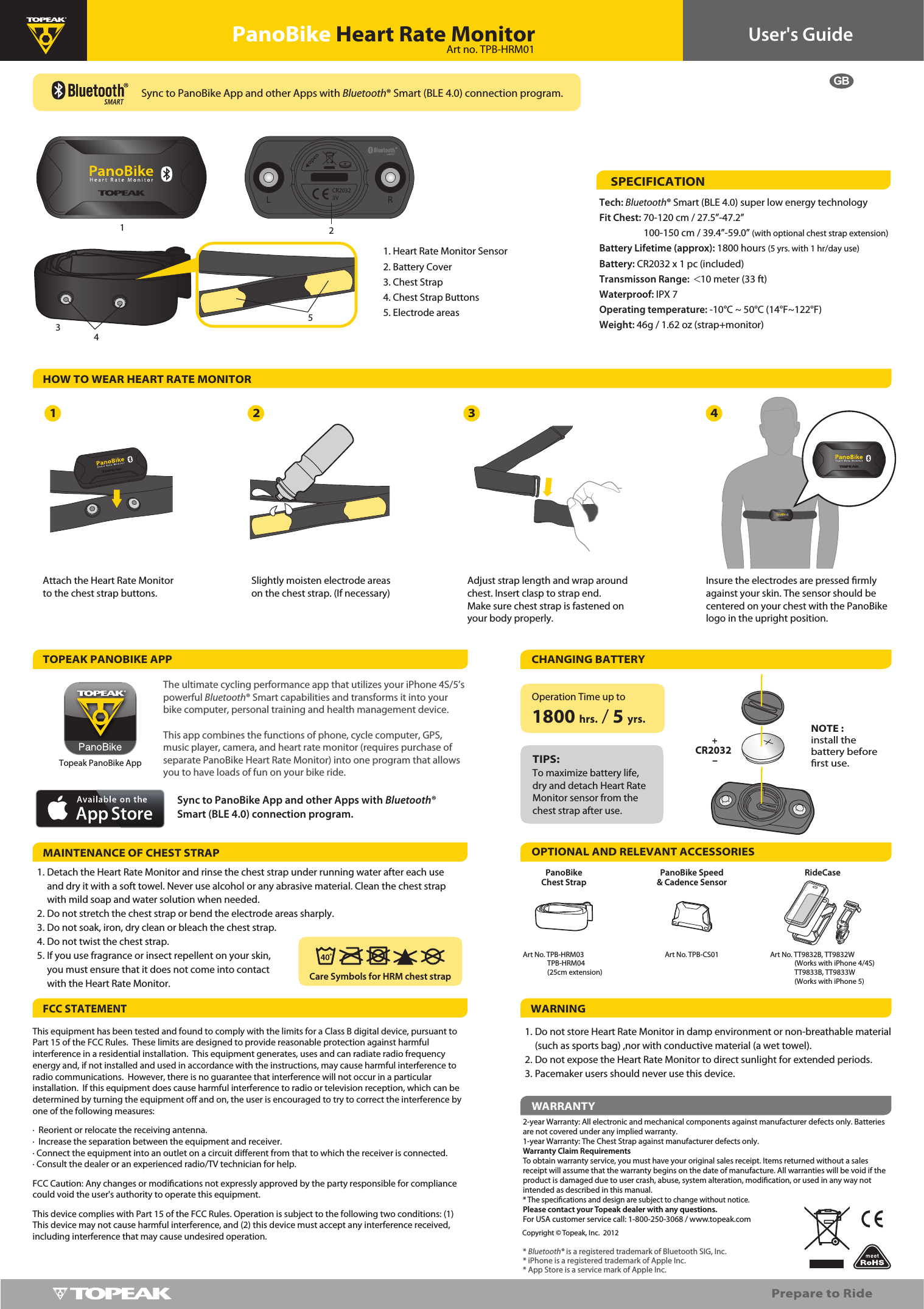 34GBUser&apos;s GuidePanoBike Heart Rate MonitorHOW TO WEAR HEART RATE MONITORTOPEAK PANOBIKE APPTech: Bluetooth® Smart (BLE 4.0) super low energy technologyFit Chest: 70-120 cm / 27.5”-47.2”                    100-150 cm / 39.4”-59.0” (with optional chest strap extension)Battery Lifetime (approx): 1800 hours (5 yrs. with 1 hr/day use)Battery: CR2032 x 1 pc (included)Transmisson Range:  &lt;10 meter (33 ft)Waterproof: IPX 7Operating temperature: -10°C ~ 50°C (14°F~122°F)Weight: 46g / 1.62 oz (strap+monitor)This equipment has been tested and found to comply with the limits for a Class B digital device, pursuant to Part 15 of the FCC Rules.  These limits are designed to provide reasonable protection against harmful interference in a residential installation.  This equipment generates, uses and can radiate radio frequency energy and, if not installed and used in accordance with the instructions, may cause harmful interference to radio communications.  However, there is no guarantee that interference will not occur in a particular installation.  If this equipment does cause harmful interference to radio or television reception, which can be determined by turning the equipment o and on, the user is encouraged to try to correct the interference by one of the following measures: ·  Reorient or relocate the receiving antenna. ·  Increase the separation between the equipment and receiver. · Connect the equipment into an outlet on a circuit dierent from that to which the receiver is connected. · Consult the dealer or an experienced radio/TV technician for help. FCC Caution: Any changes or modications not expressly approved by the party responsible for compliance could void the user&apos;s authority to operate this equipment. This device complies with Part 15 of the FCC Rules. Operation is subject to the following two conditions: (1) This device may not cause harmful interference, and (2) this device must accept any interference received, including interference that may cause undesired operation.SPECIFICATION122-year Warranty: All electronic and mechanical components against manufacturer defects only. Batteries are not covered under any implied warranty.1-year Warranty: The Chest Strap against manufacturer defects only.Warranty Claim RequirementsTo obtain warranty service, you must have your original sales receipt. Items returned without a sales receipt will assume that the warranty begins on the date of manufacture. All warranties will be void if the product is damaged due to user crash, abuse, system alteration, modication, or used in any way not intended as described in this manual. * The specications and design are subject to change without notice.Please contact your Topeak dealer with any questions.For USA customer service call: 1-800-250-3068 / www.topeak.comCopyright © Topeak, Inc.  2012WARRANTYOPTIONAL AND RELEVANT ACCESSORIESPanoBike Speed &amp; Cadence SensorPanoBike Chest Strap1.2.3.4.5.1. Heart Rate Monitor Sensor2. Battery Cover3. Chest Strap4. Chest Strap Buttons5. Electrode areasCHANGING BATTERYTo maximize battery life, dry and detach Heart Rate Monitor sensor from the chest strap after use.TIPS:NOTE :install the battery before rst use.Art No. TPB-HRM03               TPB-HRM04                (25cm extension)Art No. TPB-CS01* Bluetooth® is a registered trademark of Bluetooth SIG, Inc.                        * iPhone is a registered trademark of Apple Inc.* App Store is a service mark of Apple Inc.Insure the electrodes are pressed rmly against your skin. The sensor should be centered on your chest with the PanoBike logo in the upright position.1 4+-CR2032Operation Time up to  1800 hrs. / 5 yrs.3Adjust strap length and wrap around chest. Insert clasp to strap end. Make sure chest strap is fastened on your body properly.Sync to PanoBike App and other Apps with Bluetooth® Smart (BLE 4.0) connection program.Art no. TPB-HRM01The ultimate cycling performance app that utilizes your iPhone 4S/5’s powerful Bluetooth® Smart capabilities and transforms it into your bike computer, personal training and health management device. This app combines the functions of phone, cycle computer, GPS, music player, camera, and heart rate monitor (requires purchase of separate PanoBike Heart Rate Monitor) into one program that allows you to have loads of fun on your bike ride.Sync to PanoBike App and other Apps with Bluetooth® Smart (BLE 4.0) connection program.Detach the Heart Rate Monitor and rinse the chest strap under running water after each use and dry it with a soft towel. Never use alcohol or any abrasive material. Clean the chest strap with mild soap and water solution when needed. Do not stretch the chest strap or bend the electrode areas sharply.Do not soak, iron, dry clean or bleach the chest strap.Do not twist the chest strap.If you use fragrance or insect repellent on your skin, you must ensure that it does not come into contact with the Heart Rate Monitor.MAINTENANCE OF CHEST STRAPFCC STATEMENTCare Symbols for HRM chest strap5RideCaseArt No. TT9832B, TT9832W               (Works with iPhone 4/4S)                     TT9833B, TT9833W               (Works with iPhone 5)Attach the Heart Rate Monitor to the chest strap buttons.2Slightly moisten electrode areas on the chest strap. (If necessary)Topeak PanoBike AppWARNING1.2.3.Do not store Heart Rate Monitor in damp environment or non-breathable material (such as sports bag) ,nor with conductive material (a wet towel).Do not expose the Heart Rate Monitor to direct sunlight for extended periods.Pacemaker users should never use this device.