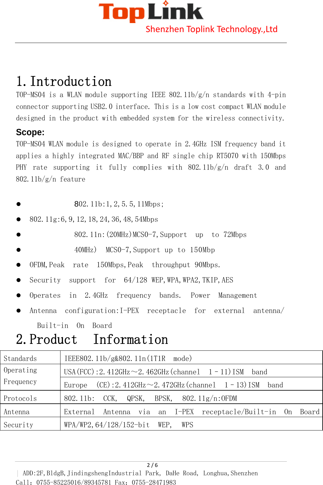                            Shenzhen Toplink Technology.,Ltd    2 / 6 | ADD:2F,BldgB,JindingshengIndustrial Park, DaHe Road, Longhua,Shenzhen Call：0755-85225016/89345781 Fax：0755-28471983     1.Introduction TOP-MS04 is a WLAN module supporting IEEE 802.11b/g/n standards with 4-pin connector supporting USB2.0 interface. This is a low cost compact WLAN module designed in the product with embedded system for the wireless connectivity. Scope: TOP-MS04 WLAN module is designed to operate in 2.4GHz ISM frequency band it applies a highly integrated MAC/BBP and RF single chip RT5070 with 150Mbps PHY  rate  supporting  it  fully  complies  with  802.11b/g/n  draft  3.0  and 802.11b/g/n feature  z 802.11b:1,2,5.5,11Mbps; z 802.11g:6,9,12,18,24,36,48,54Mbps z 802.11n:(20MHz)MCS0-7,Support  up  to 72Mbps  z 40MHz)  MCS0-7,Support up to 150Mbp z OFDM,Peak  rate  150Mbps,Peak  throughput 90Mbps. z Security  support  for  64/128 WEP,WPA,WPA2,TKIP,AES z Operates  in  2.4GHz  frequency  bands.  Power  Management z Antenna  configuration:I-PEX  receptacle  for  external  antenna/  Built-in  On  Board 2.Product Information    Standards IEEE802.11b/g&amp;802.11n(1T1R  mode) Operating Frequency USA(FCC):2.412GHz～2.462GHz(channel  1&ndash;11)ISM  band Europe  (CE):2.412GHz～2.472GHz(channel  1&ndash;13)ISM  band Protocols 802.11b:  CCK,  QPSK,  BPSK,  802.11g/n:OFDM Antenna External  Antenna  via  an  I-PEX  receptacle/Built-in  On  BoardSecurity WPA/WP2,64/128/152-bit  WEP,  WPS 
