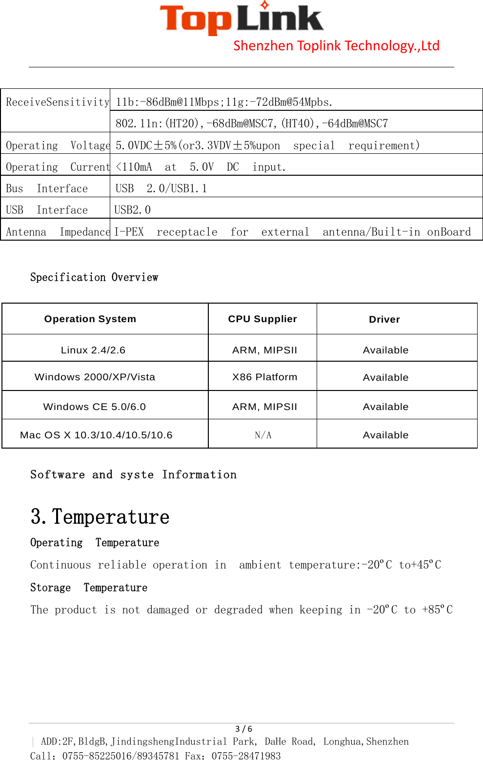                            Shenzhen Toplink Technology.,Ltd    3 / 6 | ADD:2F,BldgB,JindingshengIndustrial Park, DaHe Road, Longhua,Shenzhen Call：0755-85225016/89345781 Fax：0755-28471983   Specification Overview   Software and syste Information   3.Temperature Operating Temperature Continuous reliable operation in  ambient temperature:-20&ordm;C to+45&ordm;C Storage Temperature The product is not damaged or degraded when keeping in -20&ordm;C to +85&ordm;C ReceiveSensitivity11b:-86dBm@11Mbps;11g:-72dBm@54Mpbs. 802.11n:(HT20),-68dBm@MSC7,(HT40),-64dBm@MSC7 Operating Voltage5.0VDC&plusmn;5%(or3.3VDV&plusmn;5%upon  special  requirement) Operating Current<110mA  at  5.0V  DC  input. Bus Interface  USB  2.0/USB1.1 USB Interface  USB2.0 Antenna ImpedanceI-PEX  receptacle  for  external  antenna/Built-in onBoard Operation System CPU Supplier Driver Linux 2.4/2.6 ARM, MIPSII Available Windows 2000/XP/Vista X86 Platform Available Windows CE 5.0/6.0 ARM, MIPSII Available Mac OS X 10.3/10.4/10.5/10.6 N/A Available 