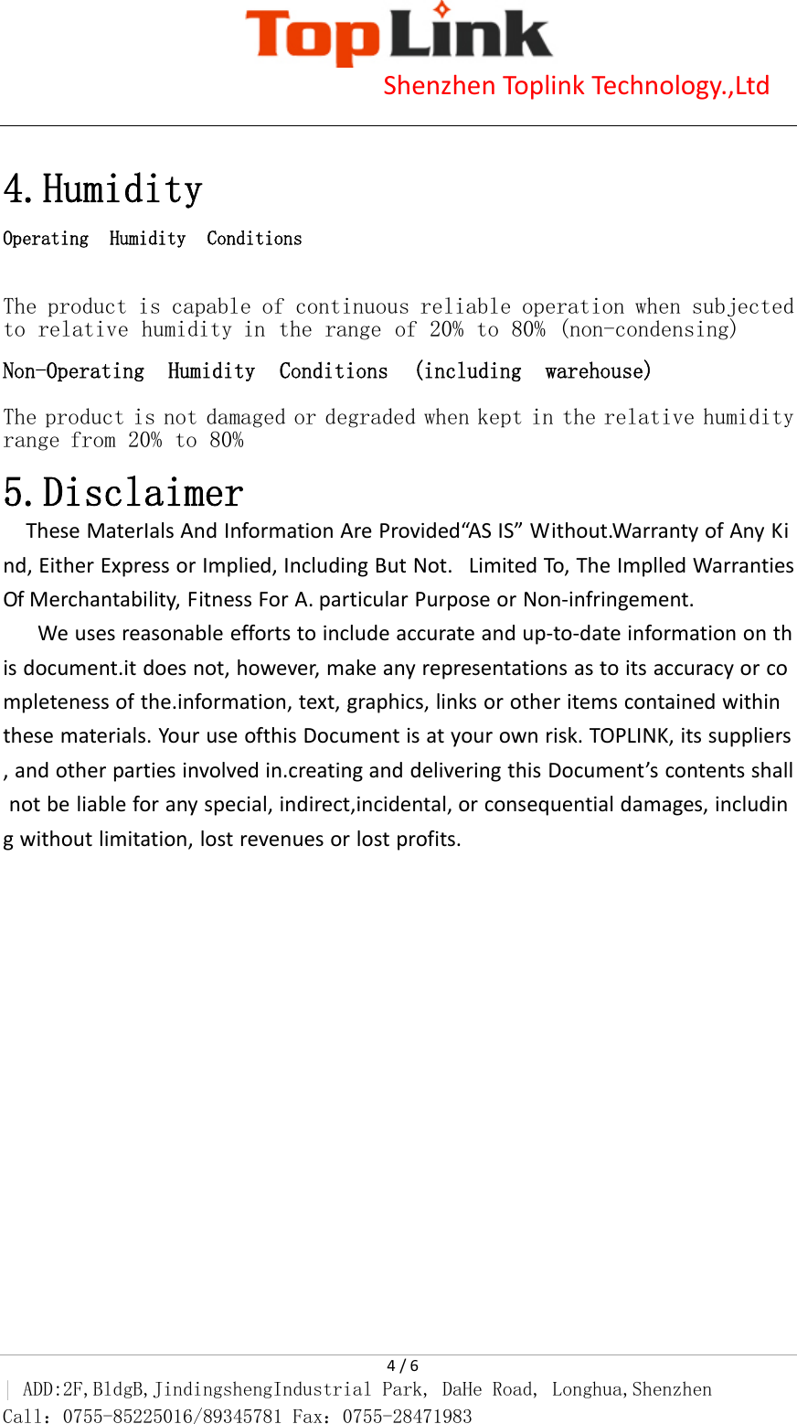                            Shenzhen Toplink Technology.,Ltd    4 / 6 | ADD:2F,BldgB,JindingshengIndustrial Park, DaHe Road, Longhua,Shenzhen Call：0755-85225016/89345781 Fax：0755-28471983   4.Humidity Operating Humidity Conditions  The product is capable of continuous reliable operation when subjected to relative humidity in the range of 20% to 80% (non-condensing)  Non-Operating Humidity Conditions (including warehouse)  The product is not damaged or degraded when kept in the relative humidity range from 20% to 80%  5.Disclaimer These MaterIals And Information Are Provided&ldquo;AS IS&rdquo; Without.Warranty of Any Kind, Either Express or Implied, Including But Not.  Limited To, The Implled Warranties Of Merchantability, Fitness For A. particular Purpose or Non-infringement. We uses reasonable efforts to include accurate and up-to-date information on this document.it does not, however, make any representations as to its accuracy or completeness of the.information, text, graphics, links or other items contained within these materials. Your use ofthis Document is at your own risk. TOPLINK, its suppliers, and other parties involved in.creating and delivering this Document&rsquo;s contents shall not be liable for any special, indirect,incidental, or consequential damages, including without limitation, lost revenues or lost profits.  