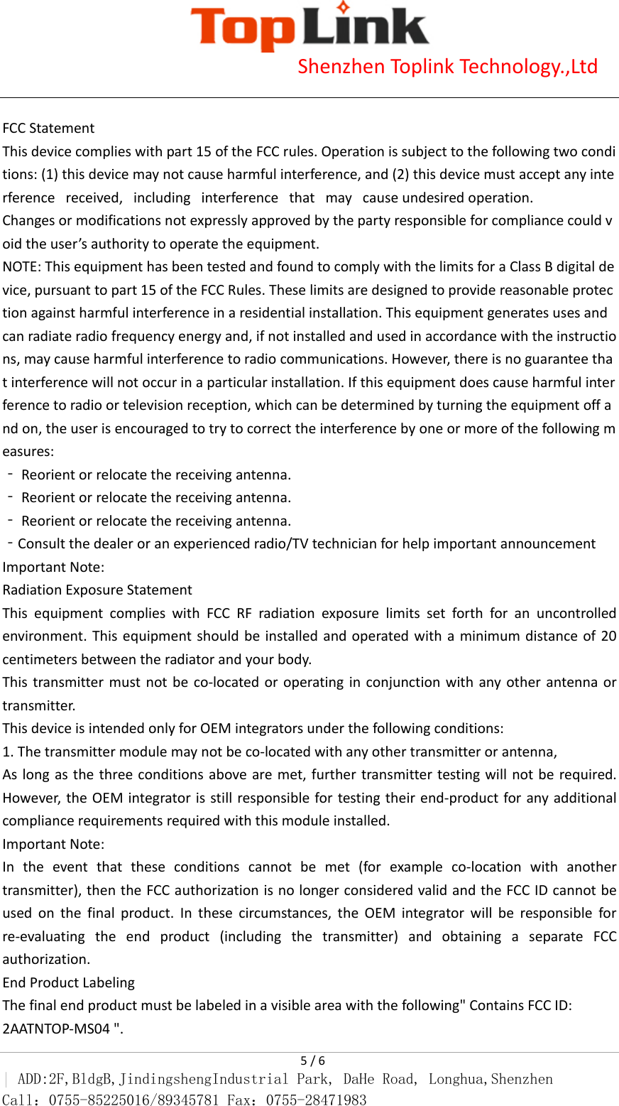                           Shenzhen Toplink Technology.,Ltd    5 / 6 | ADD:2F,BldgB,JindingshengIndustrial Park, DaHe Road, Longhua,Shenzhen Call：0755-85225016/89345781 Fax：0755-28471983   FCC Statement This device complies with part 15 of the FCC rules. Operation is subject to the following two conditions: (1) this device may not cause harmful interference, and (2) this device must accept any interference   received,   including   interference   that   may   cause undesired operation.  Changes or modifications not expressly approved by the party responsible for compliance could void the user&rsquo;s authority to operate the equipment.  NOTE: This equipment has been tested and found to comply with the limits for a Class B digital device, pursuant to part 15 of the FCC Rules. These limits are designed to provide reasonable protection against harmful interference in a residential installation. This equipment generates uses and can radiate radio frequency energy and, if not installed and used in accordance with the instructions, may cause harmful interference to radio communications. However, there is no guarantee that interference will not occur in a particular installation. If this equipment does cause harmful interference to radio or television reception, which can be determined by turning the equipment off and on, the user is encouraged to try to correct the interference by one or more of the following measures:  ‐ Reorient or relocate the receiving antenna.  ‐ Reorient or relocate the receiving antenna.  ‐ Reorient or relocate the receiving antenna.  ‐Consult the dealer or an experienced radio/TV technician for help important announcement  Important Note: Radiation Exposure Statement This equipment complies with FCC RF radiation exposure limits set forth for an uncontrolled environment. This equipment should be installed and operated with a minimum distance of 20 centimeters between the radiator and your body. This transmitter must not be co-located or operating in conjunction with any other antenna or transmitter. This device is intended only for OEM integrators under the following conditions: 1. The transmitter module may not be co-located with any other transmitter or antenna,     As long as the three conditions above are met, further transmitter testing will not be required. However, the OEM integrator is still responsible for testing their end-product for any additional compliance requirements required with this module installed. Important Note: In the event that these conditions cannot be met (for example co-location with another transmitter), then the FCC authorization is no longer considered valid and the FCC ID cannot be used on the final product. In these circumstances, the OEM integrator will be responsible for re-evaluating the end product (including the transmitter) and obtaining a separate FCC authorization. End Product Labeling The final end product must be labeled in a visible area with the following" Contains FCC ID: 2AATNTOP-MS04 ".  