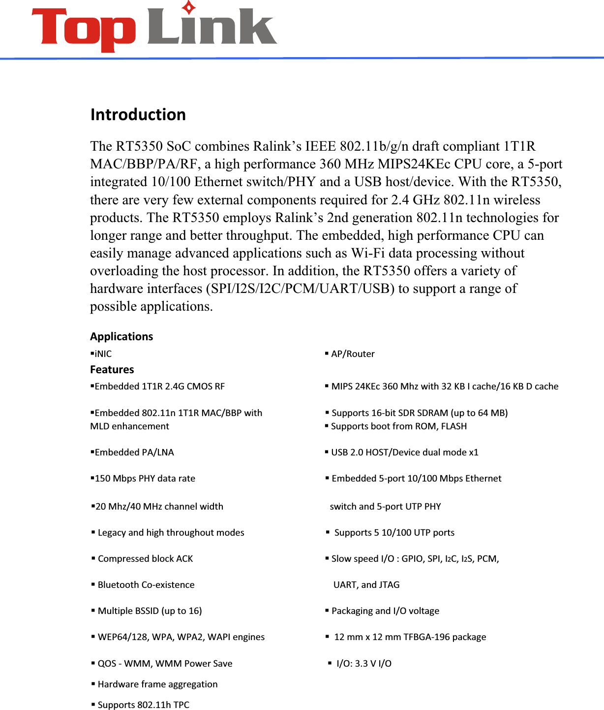  IntroductionThe RT5350 SoC combines Ralink&rsquo;s IEEE 802.11b/g/n draft compliant 1T1R MAC/BBP/PA/RF, a high performance 360 MHz MIPS24KEc CPU core, a 5-port integrated 10/100 Ethernet switch/PHY and a USB host/device. With the RT5350, there are very few external components required for 2.4 GHz 802.11n wireless products. The RT5350 employs Ralink&rsquo;s 2nd generation 802.11n technologies for longer range and better throughput. The embedded, high performance CPU can easily manage advanced applications such as Wi-Fi data processing without overloading the host processor. In addition, the RT5350 offers a variety of hardware interfaces (SPI/I2S/I2C/PCM/UART/USB) to support a range of possible applications. ApplicationsiNICAP/RouterFeaturesEmbedded1T1R2.4GCMOSRFMIPS24KEc360Mhzwith32KBIcache/16KBDcacheEmbedded802.11n1T1RMAC/BBPwithSupports16ͲbitSDRSDRAM(upto64MB)MLDenhancementSupportsbootfromROM,FLASHEmbeddedPA/LNAUSB2.0HOST/Devicedualmodex1150MbpsPHYdatarateEmbedded5Ͳport10/100MbpsEthernet20Mhz/40MHzchannelwidthswitchand5ͲportUTPPHYLegacyandhighthroughoutmodesSupports510/100UTPportsCompressedblockACKSlowspeedI/O:GPIO,SPI,I2C,I2S,PCM,BluetoothCoͲexistenceUART,andJTAGMultipleBSSID(upto16)PackagingandI/OvoltageWEP64/128,WPA,WPA2,WAPIengines12mmx12mmTFBGAͲ196packageQOSͲWMM,WMMPowerSaveI/O:3.3VI/OHardwareframeaggregationSupports802.11hTPC