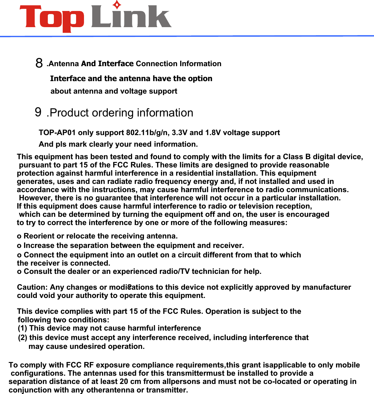  .Antenna And Interface Connection Information   Interface and the antenna have the option    .Product ordering information  TOP-AP01 only support 802.11b/g/n, 3.3V and 1.8V voltage support And pls mark clearly your need about antenna and voltage support information.89This equipment has been tested and found to comply with the limits for a Class B digital device, pursuant to part 15 of the FCC Rules. These limits are designed to provide reasonable protection against harmful interference in a residential installation. This equipmentgenerates, uses and can radiate radio frequency energy and, if not installed and used in accordance with the instructions, may cause harmful interference to radio communications. However, there is no guarantee that interference will not occur in a particular installation. If this equipment does cause harmful interference to radio or television reception, which can be determined by turning the equipment off and on, the user is encouraged to try to correct the interference by one or more of the following measures:o Reorient or relocate the receiving antenna.o Increase the separation between the equipment and receiver.o Connect the equipment into an outlet on a circuit different from that to which the receiver is connected.o Consult the dealer or an experienced radio/TV technician for help.Caution: Any changes or modi?cations to this device not explicitly approved by manufacturer could void your authority to operate this equipment.This device complies with part 15 of the FCC Rules. Operation is subject to the  (2) this device must accept any interference received, including interference that may cause undesired operation.following two conditions: (1) This device may not cause harmful interferenceTo comply with FCC RF exposure compliance requirements,this grant isapplicable to only mobile configurations. The antennas used for this transmittermust be installed to provide a separation distance of at least 20 cm from allpersons and must not be co-located or operating in conjunction with any otherantenna or transmitter.