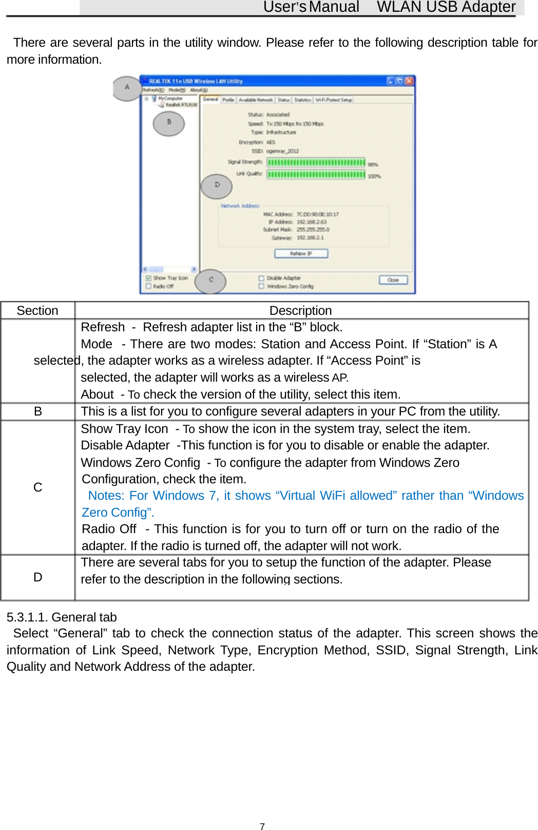 User&rsquo;sManual WLAN USB AdapterThere are several parts in the utility window. Please refer to the following description table formore information.Section DescriptionRefresh - Refresh adapter list in the &ldquo;B&rdquo; block.Mode - There are two modes: Station and Access Point. If &ldquo;Station&rdquo; is Aselected, the adapter works as a wireless adapter. If &ldquo;Access Point&rdquo; isselected, the adapter will works as a wireless AP.About - To check the version of the utility, select this item.B This is a list for you to configure several adapters in your PC from the utility.Show Tray Icon - To show the icon in the system tray, select the item.Disable Adapter -This function is for you to disable or enable the adapter.Windows Zero Config - To configure the adapter from Windows ZeroCConfiguration, check the item.Notes: For Windows 7, it shows &ldquo;Virtual WiFi allowed&rdquo; rather than &ldquo;WindowsZero Config&rdquo;.Radio Off - This function is for you to turn off or turn on the radio of theadapter. If the radio is turned off, the adapter will not work.There are several tabs for you to setup the function of the adapter. PleaseDreferto the description in the followingsections.5.3.1.1. General tabSelect &ldquo;General&rdquo; tab to check the connection status of the adapter. This screen shows theinformation of Link Speed, Network Type, Encryption Method, SSID, Signal Strength, LinkQuality and Network Address of the adapter.7