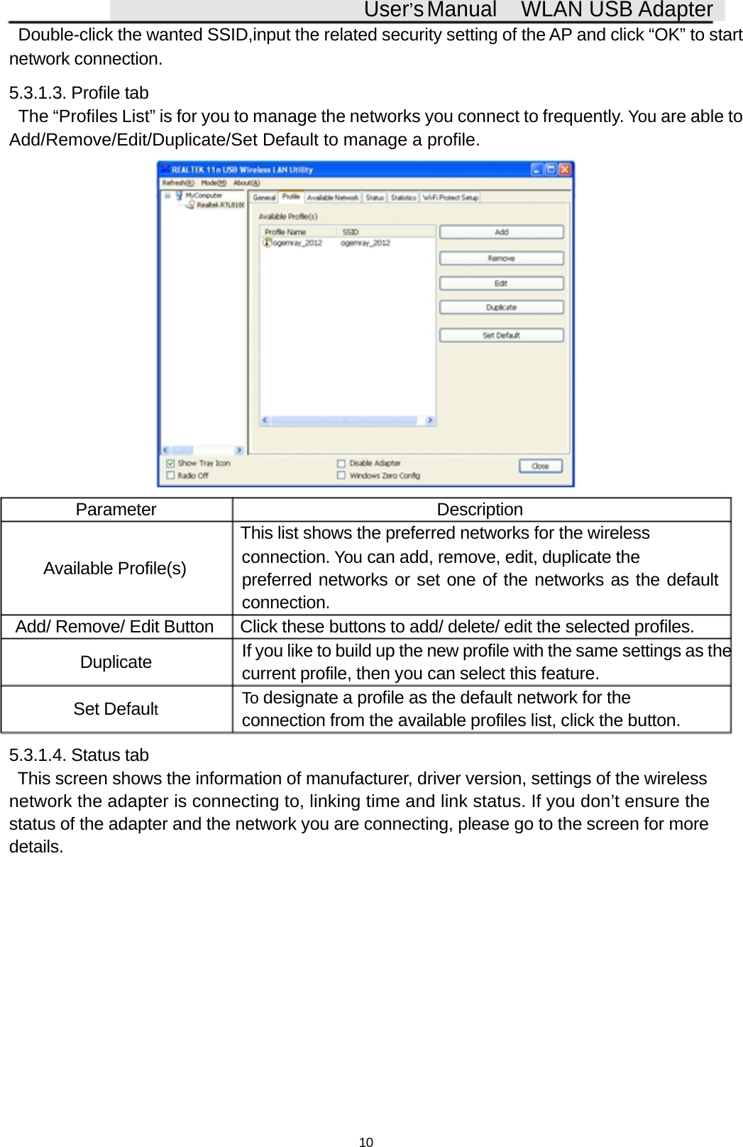 User&rsquo;sManual WLAN USB AdapterDouble-click the wanted SSID,input the related security setting of the AP and click &ldquo;OK&rdquo; to startnetwork connection.5.3.1.3. Profile tabThe &ldquo;Profiles List&rdquo; is for you to manage the networks you connect to frequently. You are able toAdd/Remove/Edit/Duplicate/Set Default to manage a profile.Parameter DescriptionThis list shows the preferred networks for the wirelessAvailable Profile(s) connection. You can add, remove, edit, duplicate thepreferred networks or set one of the networks as the defaultconnection.Add/ Remove/ Edit Button Click these buttons to add/ delete/ edit the selected profiles.Duplicate If you like to build up the new profile with the same settings as thecurrent profile, then you can select this feature.Set DefaultTo designate a profile as the default network for theconnection from the available profiles list, click the button.5.3.1.4. Status tabThis screen shows the information of manufacturer, driver version, settings of the wirelessnetwork the adapter is connecting to, linking time and link status. If you don&rsquo;t ensure thestatus of the adapter and the network you are connecting, please go to the screen for moredetails.10
