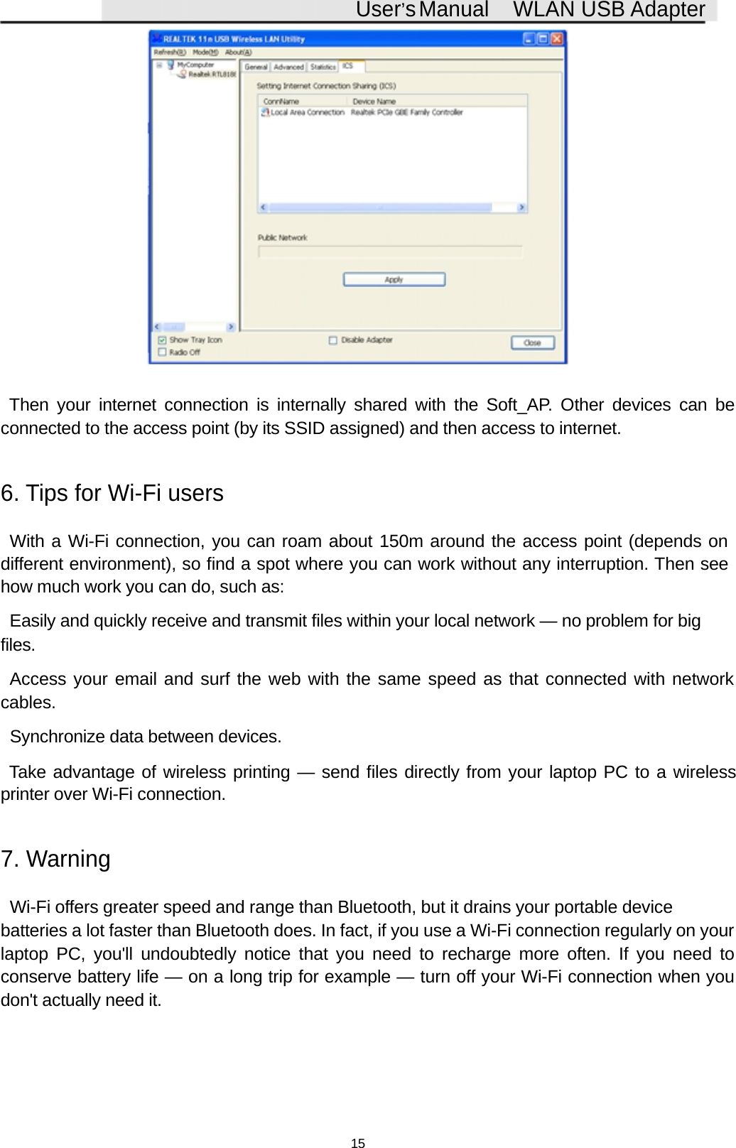 User&rsquo;sManual WLAN USB AdapterThen your internet connection is internally shared with the Soft_AP. Other devices can beconnected to the access point (by its SSID assigned) and then access to internet.6. Tips for Wi-Fi usersWith a Wi-Fi connection, you can roam about 150m around the access point (depends ondifferent environment), so find a spot where you can work without any interruption. Then seehow much work you can do, such as:Easily and quickly receive and transmit files within your local network &mdash; no problem for bigfiles.Access your email and surf the web with the same speed as that connected with networkcables.Synchronize data between devices.Take advantage of wireless printing &mdash; send files directly from your laptop PC to a wirelessprinter over Wi-Fi connection.7. WarningWi-Fi offers greater speed and range than Bluetooth, but it drains your portable devicebatteries a lot faster than Bluetooth does. In fact, if you use a Wi-Fi connection regularly on yourlaptop PC, you'll undoubtedly notice that you need to recharge more often. If you need toconserve battery life &mdash; on a long trip for example &mdash; turn off your Wi-Fi connection when youdon't actually need it.15