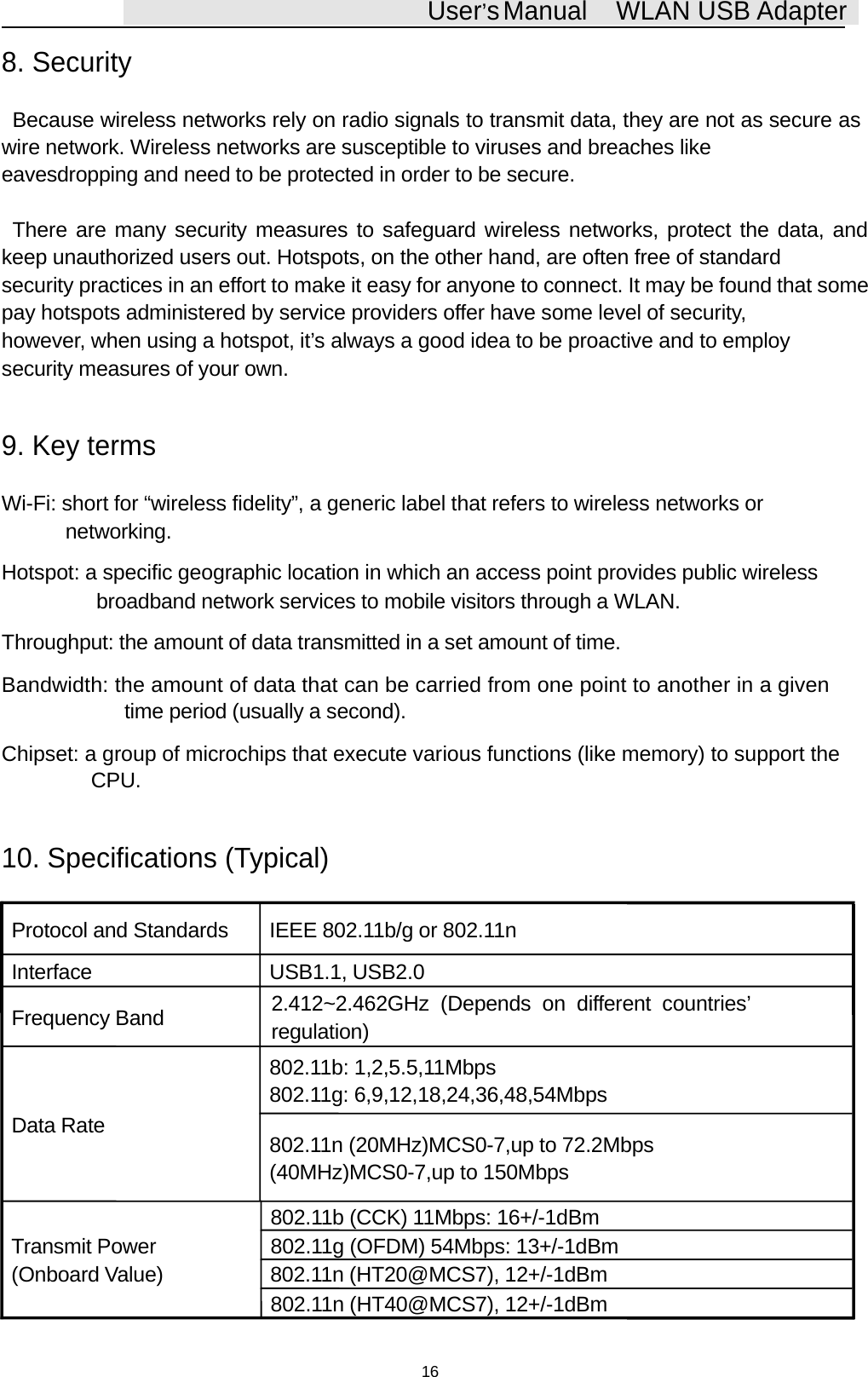 User&rsquo;sManual WLAN USB Adapter8. SecurityBecause wireless networks rely on radio signals to transmit data, they are not as secure aswire network. Wireless networks are susceptible to viruses and breaches likeeavesdropping and need to be protected in order to be secure.There are many security measures to safeguard wireless networks, protect the data, andkeep unauthorized users out. Hotspots, on the other hand, are often free of standardsecurity practices in an effort to make it easy for anyone to connect. It may be found that somepay hotspots administered by service providers offer have some level of security,however, when using a hotspot, it&rsquo;s always a good idea to be proactive and to employsecurity measures of your own.9. Key termsWi-Fi: short for &ldquo;wireless fidelity&rdquo;, a generic label that refers to wireless networks ornetworking.Hotspot: a specific geographic location in which an access point provides public wirelessbroadband network services to mobile visitors through a WLAN.Throughput: the amount of data transmitted in a set amount of time.Bandwidth: the amount of data that can be carried from one point to another in a giventime period (usually a second).Chipset: a group of microchips that execute various functions (like memory) to support theCPU.10. Specifications (Typical)Protocol and Standards IEEE 802.11b/g or 802.11nInterface USB1.1, USB2.0Frequency Band 2.412~2.462GHz (Depends on different countries&rsquo;regulation)802.11b: 1,2,5.5,11Mbps802.11g: 6,9,12,18,24,36,48,54MbpsData Rate 802.11n (20MHz)MCS0-7,upto 72.2Mbps(40MHz)MCS0-7,up to 150Mbps802.11b (CCK) 11Mbps: 16+/-1dBmTransmit Power 802.11g (OFDM) 54Mbps: 13+/-1dBm(Onboard Value) 802.11n (HT20@MCS7), 12+/-1dBm802.11n (HT40@MCS7), 12+/-1dBm16