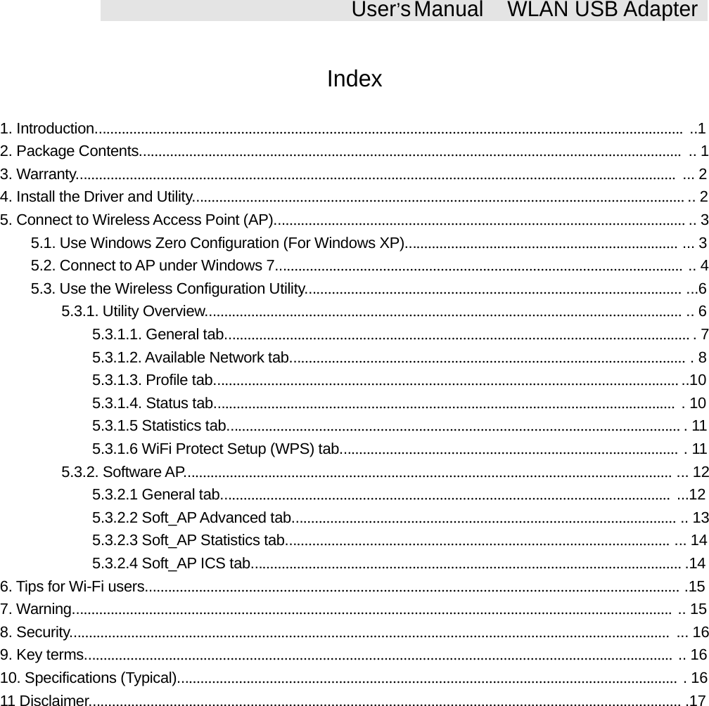 User&rsquo;sManual WLAN USB AdapterIndex1. Introduction......................................................................................................................................................... ..12. Package Contents............................................................................................................................................. .. 13. Warranty............................................................................................................................................................ ... 24. Install the Driver and Utility................................................................................................................................ .. 25. Connect to Wireless Access Point (AP)........................................................................................................... .. 35.1. Use Windows Zero Configuration (For Windows XP)....................................................................... ... 35.2. Connect to AP under Windows 7.......................................................................................................... .. 45.3. Use the Wireless Configuration Utility.................................................................................................. ...65.3.1. Utility Overview............................................................................................................................ .. 65.3.1.1. General tab......................................................................................................................... .75.3.1.2. Available Network tab....................................................................................................... .85.3.1.3. Profile tab......................................................................................................................... ..105.3.1.4. Status tab........................................................................................................................ .105.3.1.5 Statistics tab...................................................................................................................... .115.3.1.6 WiFi Protect Setup (WPS) tab........................................................................................ .115.3.2. Software AP............................................................................................................................... ... 125.3.2.1 General tab..................................................................................................................... ...125.3.2.2 Soft_AP Advanced tab.................................................................................................... .. 135.3.2.3 Soft_AP Statistics tab.................................................................................................... ... 145.3.2.4 Soft_AP ICS tab................................................................................................................ .146. Tips for Wi-Fi users........................................................................................................................................... .157. Warning............................................................................................................................................................ .. 158. Security............................................................................................................................................................ ... 169. Key terms......................................................................................................................................................... .. 1610. Specifications (Typical).................................................................................................................................. .1611 Disclaimer.......................................................................................................................................................... .17