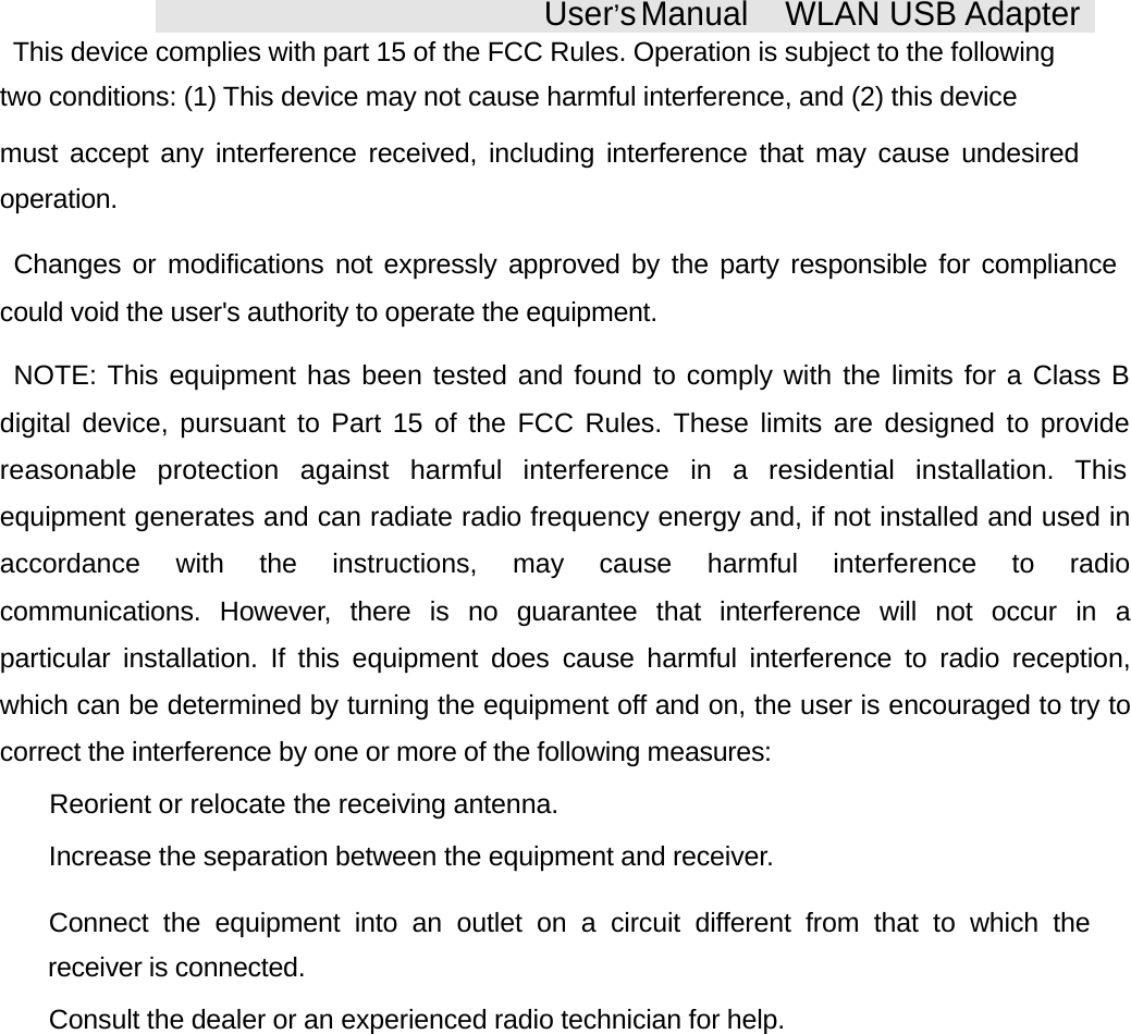 User&rsquo;sManual WLAN USB AdapterThis device complies with part 15 of the FCC Rules. Operation is subject to the followingtwo conditions: (1) This device may not cause harmful interference, and (2) this devicemust accept any interference received, including interference that may cause undesiredoperation.Changes or modifications not expressly approved by the party responsible for compliancecould void the user's authority to operate the equipment.NOTE: This equipment has been tested and found to comply with the limits for a Class Bdigital device, pursuant to Part 15 of the FCC Rules. These limits are designed to providereasonable protection against harmful interference in a residential installation. Thisequipment generates and can radiate radio frequency energy and, if not installed and used inaccordance with the instructions, may cause harmful interference to radiocommunications. However, there is no guarantee that interference will not occur in aparticular installation. If this equipment does cause harmful interference to radio reception,which can be determined by turning the equipment off and on, the user is encouraged to try tocorrect the interference by one or more of the following measures: Reorient or relocate the receiving antenna. Increase the separation between the equipment and receiver. Connect the equipment into an outlet on a circuit different from that to which thereceiver is connected. Consult the dealer or an experienced radio technician for help.