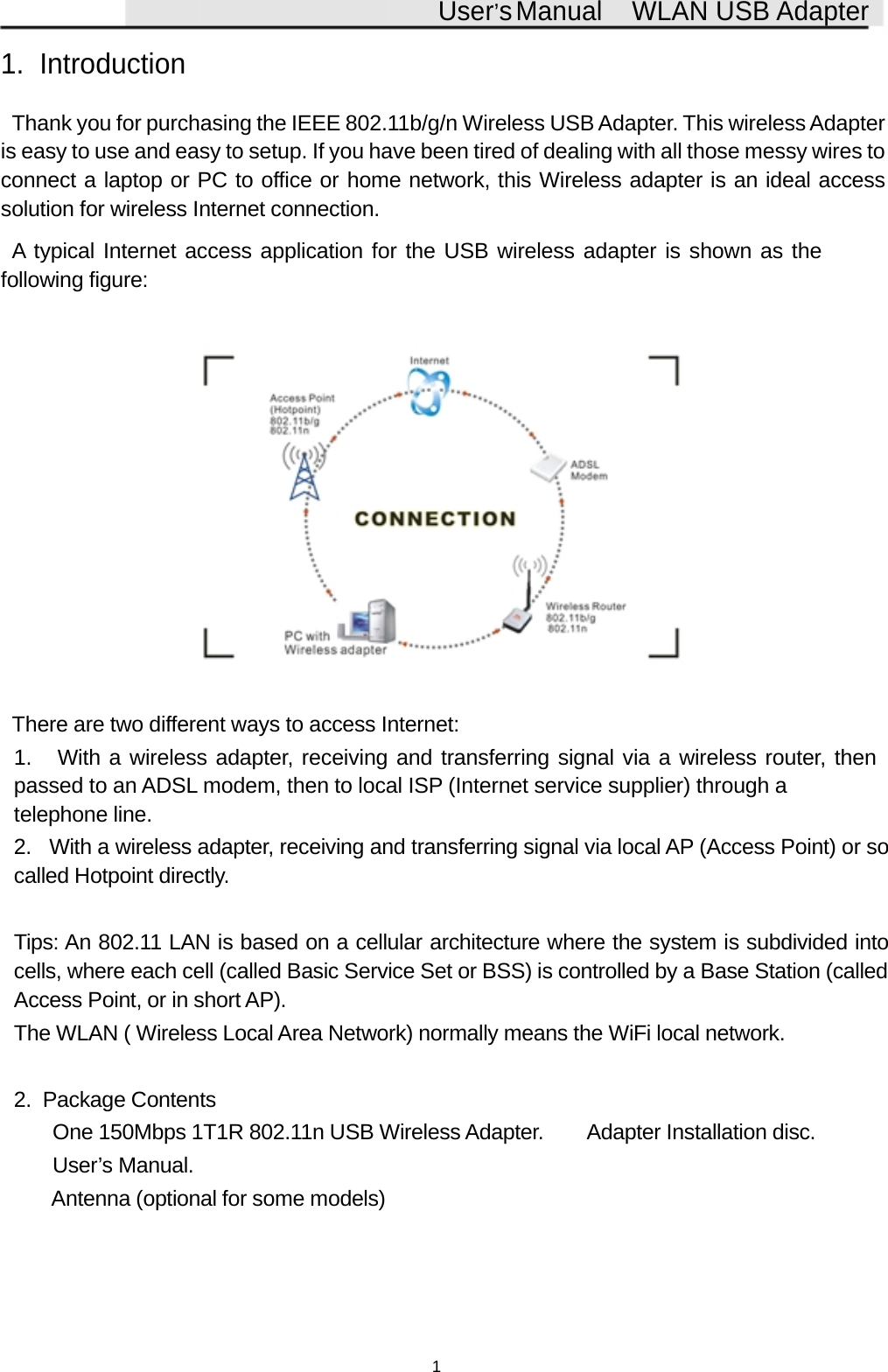 User&rsquo;sManual WLAN USB Adapter1. IntroductionThank you for purchasing the IEEE 802.11b/g/n Wireless USB Adapter. This wireless Adapteris easy to use and easy to setup. If you have been tired of dealing with all those messy wires toconnect a laptop or PC to office or home network, this Wireless adapter is an ideal accesssolution for wireless Internet connection.A typical Internet access application for the USB wireless adapter is shown as thefollowing figure:There are two different ways to access Internet:1. With a wireless adapter, receiving and transferring signal via a wireless router, thenpassed to an ADSL modem, then to local ISP (Internet service supplier) through atelephone line.2. With a wireless adapter, receiving and transferring signal via local AP (Access Point) or socalled Hotpoint directly.Tips: An 802.11 LAN is based on a cellular architecture where the system is subdivided intocells, where each cell (called Basic Service Set or BSS) is controlled by a Base Station (calledAccess Point, or in short AP).The WLAN ( Wireless Local Area Network) normally means the WiFi local network.2. Package Contents One 150Mbps 1T1R 802.11n USB Wireless Adapter.  Adapter Installation disc. User&rsquo;s Manual. Antenna (optional for some models)1