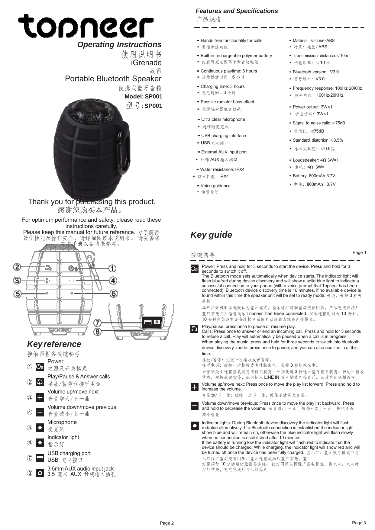 Page 2 Page 3Features and Specifications 产品规格 Operating Instructions 使用说明书 iGrenade 战雷 Portable Bluetooth Speaker 便携式蓝牙音箱 Model: SP001 型号: SP001 Thank you for purchasing this product. 感谢您购买本产品。 For optimum performance and safety, please read these instructions carefully. Please keep this manual for future reference. 为了获得 最佳性能及操作安全，请详细阅读本说明书。 请妥善保 存本手册以备将来参考。 ▪ Hands free functionality for calls ▪   通话免提功能 ▪ Built-in rechargeable polymer battery ▪   内置可充电锂离子聚合物电池 ▪ Continuous playtime: 6 hours ▪   连续播放时间：6 小时 ▪ Charging time: 3 hours ▪   充电时间：3 小时 ▪ Passive radiator bass effect ▪   无源辐射器低音效果 ▪ Ultra clear microphone ▪   超清晰麦克风 ▪ USB charging interface ▪  USB 充电接口 ▪ External AUX input port ▪  外部 AUX 输入端口 ▪ Water resistance: IPX4 ▪  防水性能：IPX4 ▪ Voice guidance ▪   语音指导 Key guide ▪ Material:  silicone/ABS ▪  材质：硅胶/ ABS  ▪ Transmission distance:≤10m ▪  传输距离：≤10 米 ▪ Bluetooth version:  V3.0 ▪  蓝牙版本：V3.0  ▪ Frequency response: 100Hz-20KHz ▪   频率响应：100Hz-20KHz  ▪ Power output: 3W×1 ▪   输出功率：3W×1  ▪ Signal to noise ratio:≥75dB ▪  信噪比：≥75dB  ▪ Standard distortion:≤0.5% ▪   标准失真度：≤0.5％ ▪ Loudspeaker: 4Ω 3W×1 ▪   喇叭：4Ω  3W×1  ▪ Battery: 800mAh 3.7V ▪  电池：800mAh   3.7V  按键向导  Page 1 Key reference 接触面板各按键参考 Power 电源及开关模式 Play/Pause &amp; Answer calls 播放/暂停和接听电话 Volume up/move next 音量增大/下一曲 Volume down/move previous 音量减小/上一曲 Microphone 麦克风 Indicator light 指示灯 USB charging port USB 充电接口 3.5mm AUX audio input jack 3.5 毫米 AUX 音频输入插孔 Power: Press and hold for 3 seconds to start the device. Press and hold for 3 seconds to switch it off. The Bluetooth mode sets automatically when device starts. The indicator light will flash blue/red during device discovery and will show a solid blue light to indicate a successful connection to your phone (with a voice prompt that Topneer has been connected). Bluetooth device discovery time is 10 minutes, if no available device is found within this time the speaker unit will be set to ready mode. 开关：长按 3 秒开 关机 本产品开机时系统默认为蓝牙模式，指示灯红灯和蓝灯交替闪烁，产品连接成功后 蓝灯常亮并且语音提示:Topneer  has Been connected. 有效连接时间为 10  分钟， 10 分钟内如没有设备连接则系统自动设置为准备连接模式。 Play/pause: press once to pause or resume play. Calls: Press once to answer or end an incoming call. Press and hold for 3 seconds to refuse a call. Play will automatically be paused when a call is in progress. When playing the music, press and hold for three seconds to switch into bluetooth device discovery  mode. press once to pause, and you can also use line in at this time. 播放/暂停：短按一次播放或者暂停。 接听电话：短按一次接听或者挂断来电。长按 3 秒拒绝来电。 当音响处于连接播放状态或待机状态，长按此键 3 秒进入蓝牙搜索状态。当处于播放 状态，短按此键暂停，此时插入 LINE IN  线可播放外接音乐。蓝牙有优先播放权。 Volume up/move next: Press once to move the play list forward. Press and hold to increase the volume. 音量加/下一曲：短按一次下一曲，按住不放调大音量。         Volume down/move previous: Press once to move the play list backward. Press and hold to decrease the volume.  音量减/上一曲：短按一次上一曲，按住不放减小音量。 Indicator lights: During Bluetooth device discovery the indicator light will flash red/blue alternatively. If a Bluetooth connection is established the indicator light show blue and will remain on, otherwise the blue indicator light will flash slowly when no connection is established after 10 minutes. If the battery is running low the indicator light will flash red to indicate that the device should be charged. While charging, the indicator light will show red and will be turned off once the device has been fully charged.  指示灯：蓝牙搜寻模式下指示灯红灯蓝灯交替闪烁。蓝牙连接成功后蓝灯常亮，蓝 灯慢闪如 10 分钟后仍无设备连接。 红灯闪烁以提醒产品电量低，需充电。充电时 红灯常亮，充电完成后指示灯熄灭。 