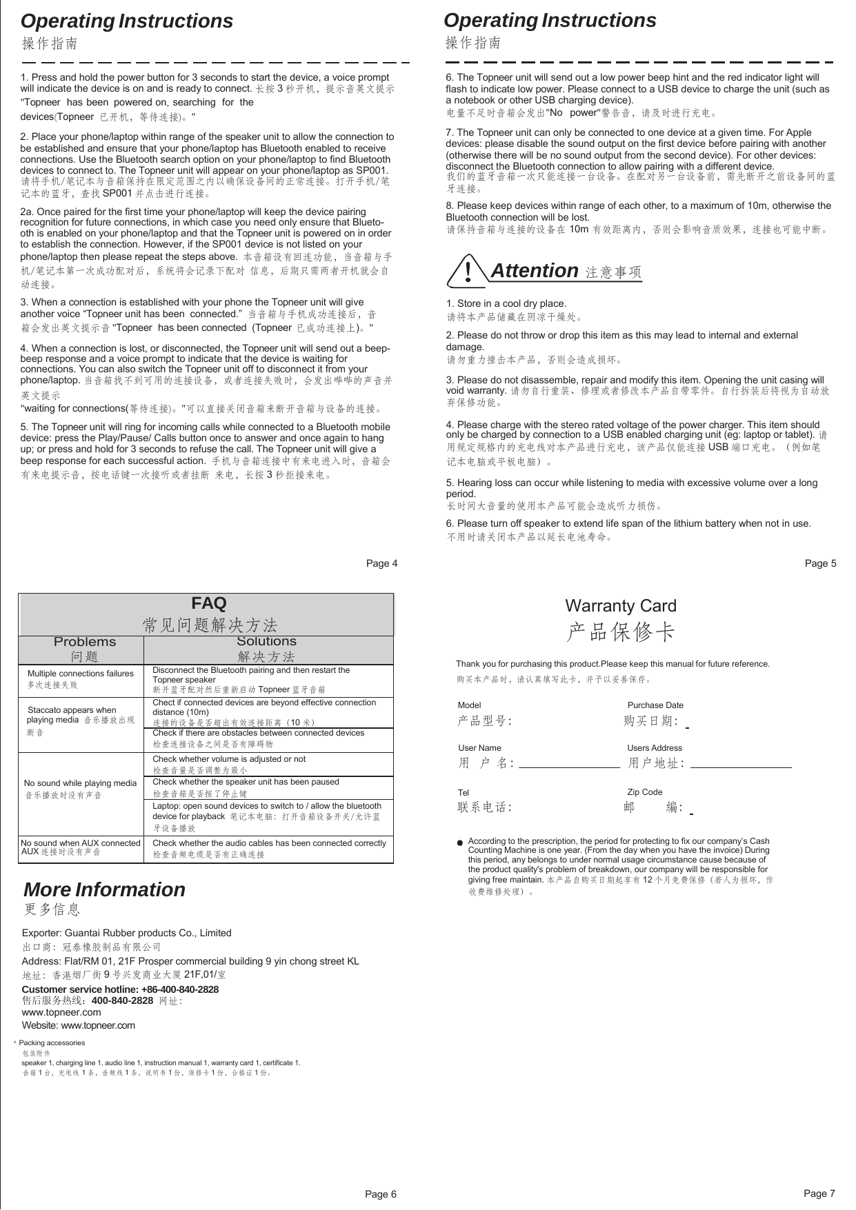 Page 6 Page 7FAQ 常见问题解决方法 Problems 问题 Solutions 解决方法 Multiple connections failures 多次连接失败 Disconnect the Bluetooth pairing and then restart the Topneer speaker 断开蓝牙配对然后重新启动 Topneer 蓝牙音箱 Staccato appears when playing media  音乐播放出现断音 Chect if connected devices are beyond effective connection distance (10m) 连接的设备是否超出有效连接距离（10 米） Check if there are obstacles between connected devices检查连接设备之间是否有障碍物 No sound while playing media 音乐播放时没有声音 Check whether volume is adjusted or not 检查音量是否调整为最小 Check whether the speaker unit has been paused 检查音箱是否按了停止键 Laptop: open sound devices to switch to / allow the bluetooth device for playback  笔记本电脑：打开音箱设备开关/允许蓝牙设备播放 No sound when AUX connected AUX 连接时没有声音 Check whether the audio cables has been connected correctly检查音频电缆是否有正确连接 Operating Instructions 操作指南 Operating Instructions 操作指南 1. Press and hold the power button for 3 seconds to start the device, a voice prompt will indicate the device is on and is ready to connect. 长按 3 秒开机，提示音英文提示 &quot;Topneer  has been  powered on,  searching   for  the  devices(Topneer  已开机，等待连接)。&quot; 2. Place your phone/laptop within range of the speaker unit to allow the connection to be established and ensure that your phone/laptop has Bluetooth enabled to receive connections. Use the Bluetooth search option on your phone/laptop to find Bluetooth devices to connect to. The Topneer unit will appear on your phone/laptop as SP001. 请将手机/笔记本与音箱保持在限定范围之内以确保设备间的正常连接。打开手机/笔 记本的蓝牙，查找 SP001 并点击进行连接。 2a. Once paired for the first time your phone/laptop will keep the device pairing recognition for future connections, in which case you need only ensure that Blueto- oth is enabled on your phone/laptop and that the Topneer unit is powered on in order to establish the connection. However, if the SP001 device is not listed on your phone/laptop then please repeat the steps above.  本音箱设有回连功能，当音箱与手机/笔记本第一次成功配对后，系统将会记录下配对  信息，后期只需两者开机就会自动连接。 3. When a connection is established with your phone the Topneer unit will give another voice “Topneer unit has been  connected.”  当音箱与手机成功连接后，音箱会发出英文提示音 &quot;Topneer  has been connected  (Topneer  已成功连接上)。&quot; 4. When a connection is lost, or disconnected, the Topneer unit will send out a beep- beep response and a voice prompt to indicate that the device is waiting for connections. You can also switch the Topneer unit off to disconnect it from your phone/laptop. 当音箱找不到可用的连接设备，或者连接失败时，会发出哔哔的声音并 英文提示 &quot;waiting for connections(等待连接)。&quot;可以直接关闭音箱来断开音箱与设备的连接。 5. The Topneer unit will ring for incoming calls while connected to a Bluetooth mobile device: press the Play/Pause/ Calls button once to answer and once again to hang up; or press and hold for 3 seconds to refuse the call. The Topneer unit will give a beep response for each successful action.  手机与音箱连接中有来电进入时，音箱会有来电提示音，按电话键一次接听或者挂断  来电，长按 3 秒拒接来电。 6. The Topneer unit will send out a low power beep hint and the red indicator light will flash to indicate low power. Please connect to a USB device to charge the unit (such as a notebook or other USB charging device). 电量不足时音箱会发出&quot;No   power&quot;警告音，请及时进行充电。 7. The Topneer unit can only be connected to one device at a given time. For Apple devices: please disable the sound output on the first device before pairing with another (otherwise there will be no sound output from the second device). For other devices: disconnect the Bluetooth connection to allow pairing with a different device. 我们的蓝牙音箱一次只能连接一台设备。在配对另一台设备前，需先断开之前设备间的蓝 牙连接。 8. Please keep devices within range of each other, to a maximum of 10m, otherwise the Bluetooth connection will be lost. 请保持音箱与连接的设备在 10m 有效距离内，否则会影响音质效果，连接也可能中断。 Attention 注意事项 1. Store in a cool dry place. 请将本产品储藏在阴凉干燥处。 2. Please do not throw or drop this item as this may lead to internal and external damage. 请勿重力撞击本产品，否则会造成损坏。 3. Please do not disassemble, repair and modify this item. Opening the unit casing will void warranty. 请勿自行重装、修理或者修改本产品自带零件。自行拆装后将视为自动放 弃保修功能。 4. Please charge with the stereo rated voltage of the power charger. This item should only be charged by connection to a USB enabled charging unit (eg: laptop or tablet). 请 用规定规格内的充电线对本产品进行充电，该产品仅能连接 USB 端口充电。（例如笔 记本电脑或平板电脑）。 5. Hearing loss can occur while listening to media with excessive volume over a long period. 长时间大音量的使用本产品可能会造成听力损伤。 6. Please turn off speaker to extend life span of the lithium battery when not in use. 不用时请关闭本产品以延长电池寿命。 Page 4  Page 5 Warranty Card 产品保修卡 Thank you for purchasing this product.Please keep this manual for future reference. 购买本产品时，请认真填写此卡，并予以妥善保存。 Model Purchase Date 产品型号：  购买日期：  User Name 用  户 名： Users Address 用户地址： Tel  Zip Code 联系电话：  邮  编：  More Information 更多信息 Exporter: Guantai Rubber products Co., Limited 出口商：冠泰橡胶制品有限公司 Address: Flat/RM 01, 21F Prosper commercial building 9 yin chong street KL 地址：香港烟厂街 9 号兴发商业大厦 21F,01/室 Customer service hotline: +86-400-840-2828 售后服务热线：400-840-2828 网址：www.topneer.com  Website: www.topneer.com According to the prescription, the period for protecting to fix our company’s Cash Counting Machine is one year. (From the day when you have the invoice) During this period, any belongs to under normal usage circumstance cause because of the product quality&apos;s problem of breakdown, our company will be responsible for giving free maintain. 本产品自购买日期起享有 12 个月免费保修（若人为损坏，作 收费维修处理）。 * Packing accessories 包装附件 speaker 1, charging line 1, audio line 1, instruction manual 1, warranty card 1, certificate 1. 音箱 1 台，充电线 1 条，音频线 1 条，说明书 1 份，保修卡 1 份，合格证 1 份。 