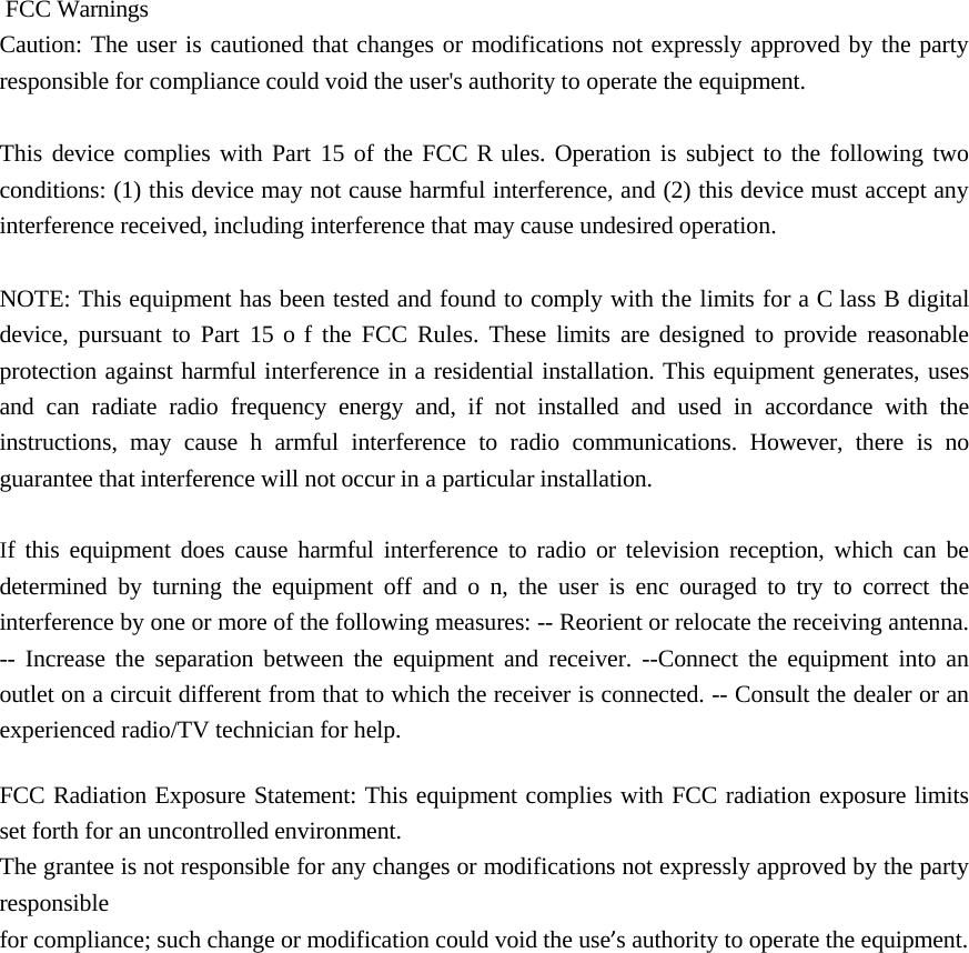 FCC Warnings Caution: The user is cautioned that changes or modifications not expressly approved by the party responsible for compliance could void the user&apos;s authority to operate the equipment. This device complies with Part 15 of the FCC R ules. Operation is subject to the following two conditions: (1) this device may not cause harmful interference, and (2) this device must accept any interference received, including interference that may cause undesired operation. NOTE: This equipment has been tested and found to comply with the limits for a C lass B digital device, pursuant to Part 15 o f the FCC Rules. These limits are designed to provide reasonable protection against harmful interference in a residential installation. This equipment generates, uses and can radiate radio frequency energy and, if not installed and used in accordance with the instructions, may cause h armful interference to radio communications. However, there is no guarantee that interference will not occur in a particular installation.  If this equipment does cause harmful interference to radio or television reception, which can be determined by turning the equipment off and o n, the user is enc ouraged to try to correct the interference by one or more of the following measures: -- Reorient or relocate the receiving antenna. -- Increase the separation between the equipment and receiver. --Connect the equipment into an outlet on a circuit different from that to which the receiver is connected. -- Consult the dealer or an experienced radio/TV technician for help.  FCC Radiation Exposure Statement: This equipment complies with FCC radiation exposure limits set forth for an uncontrolled environment. The grantee is not responsible for any changes or modifications not expressly approved by the party responsible for compliance; such change or modification could void the use’s authority to operate the equipment. 