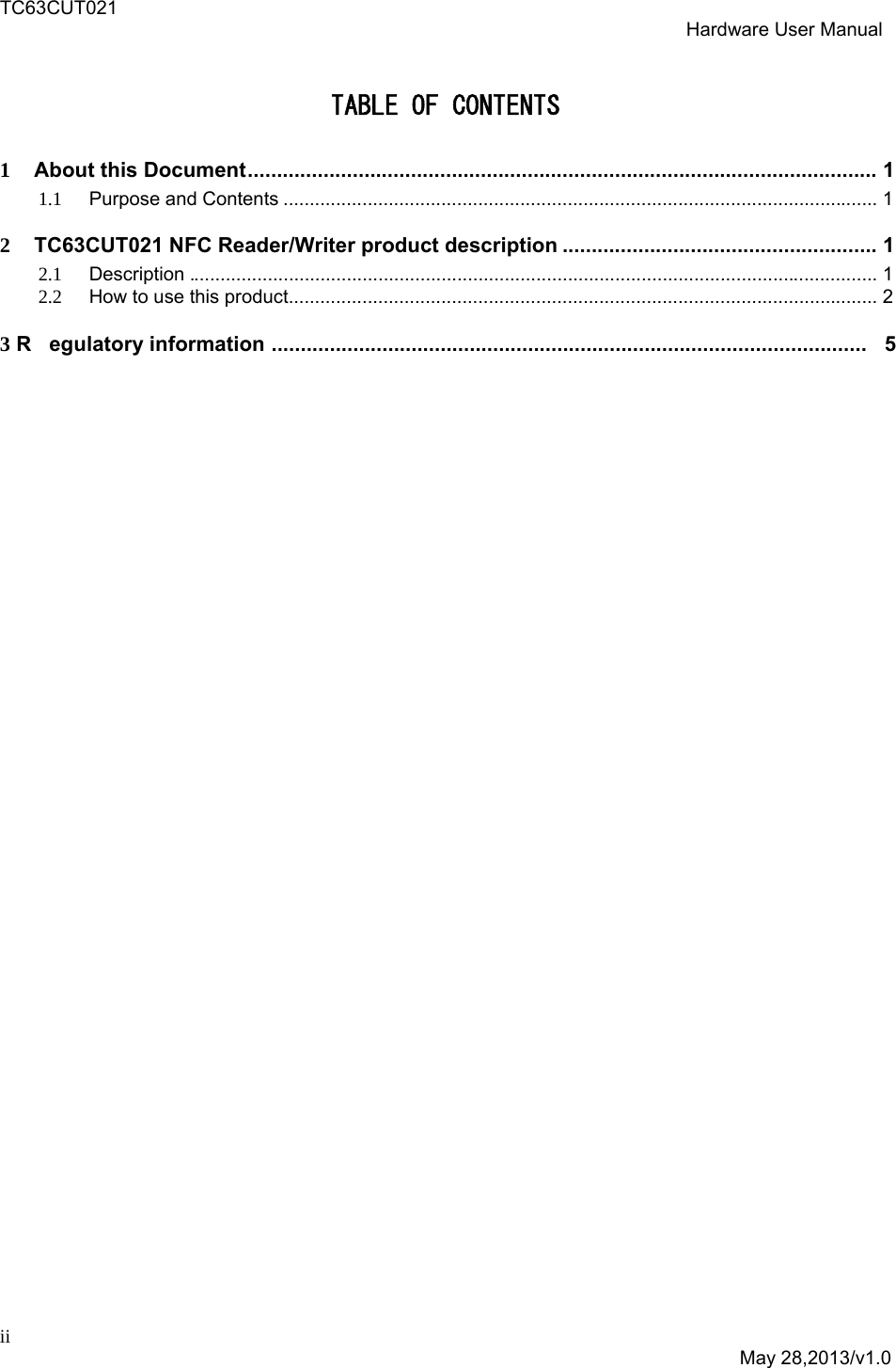 TC63CUT021  Hardware User Manual  ii  May 28,2013/v1.0 TABLE OF CONTENTS 1About this Document ............................................................................................................  11.1Purpose and Contents ................................................................................................................. 12  TC63CUT021 NFC Reader/Writer product description ......................................................  1  2.1Description ................................................................................................................................... 12.2How to use this product................................................................................................................ 23 R egulatory information  ......................................................................................................   5   