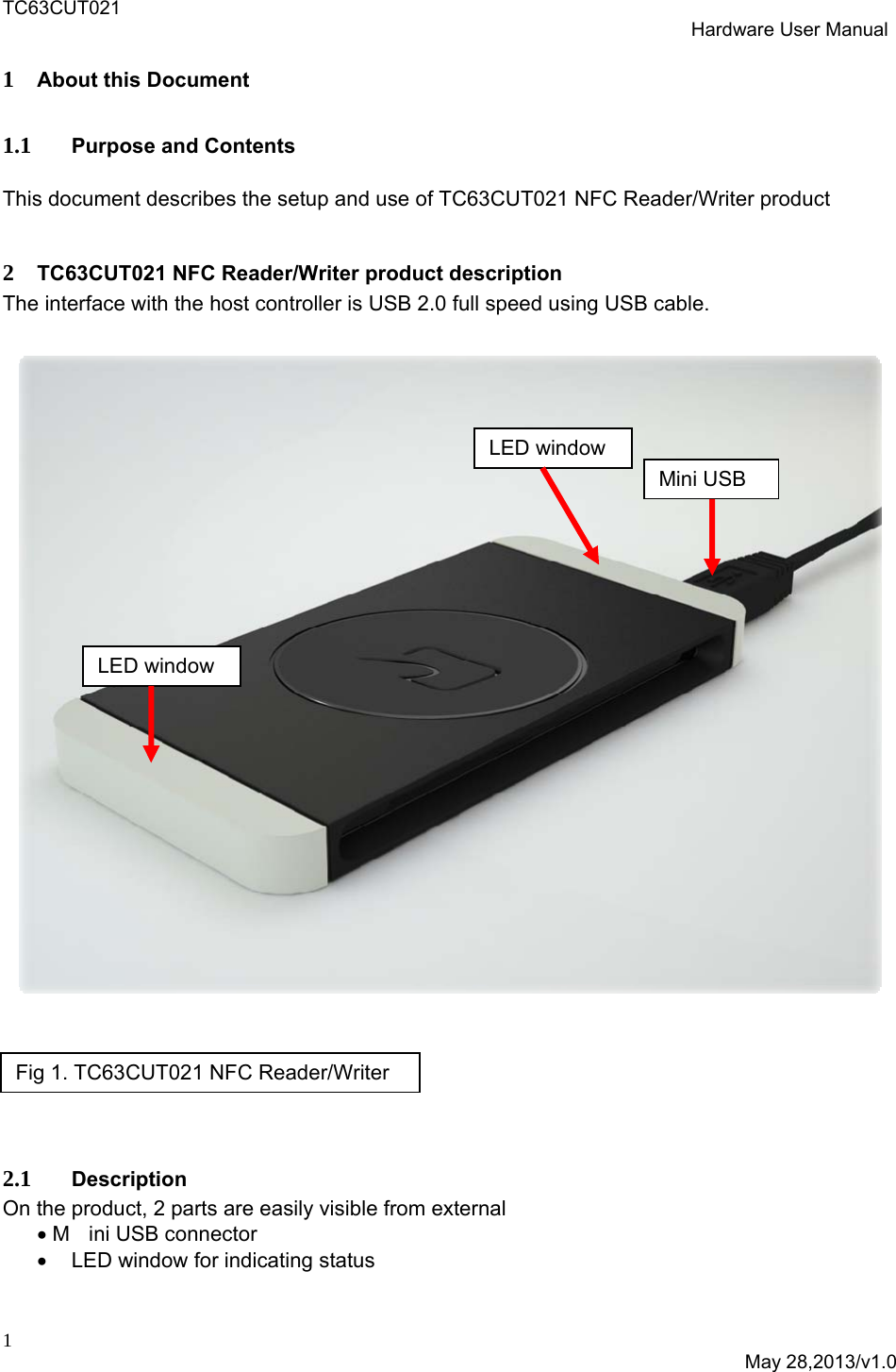 TC63CUT021  Hardware User Manual  1  May 28,2013/v1.0 1 About this Document 1.1 Purpose and Contents This document describes the setup and use of TC63CUT021 NFC Reader/Writer product   2 TC63CUT021 NFC Reader/Writer product description The interface with the host controller is USB 2.0 full speed using USB cable.        2.1 Description On the product, 2 parts are easily visible from external  M ini USB connector   LED window for indicating status  Fig 1. TC63CUT021 NFC Reader/Writer  Mini USB LED window LED window 