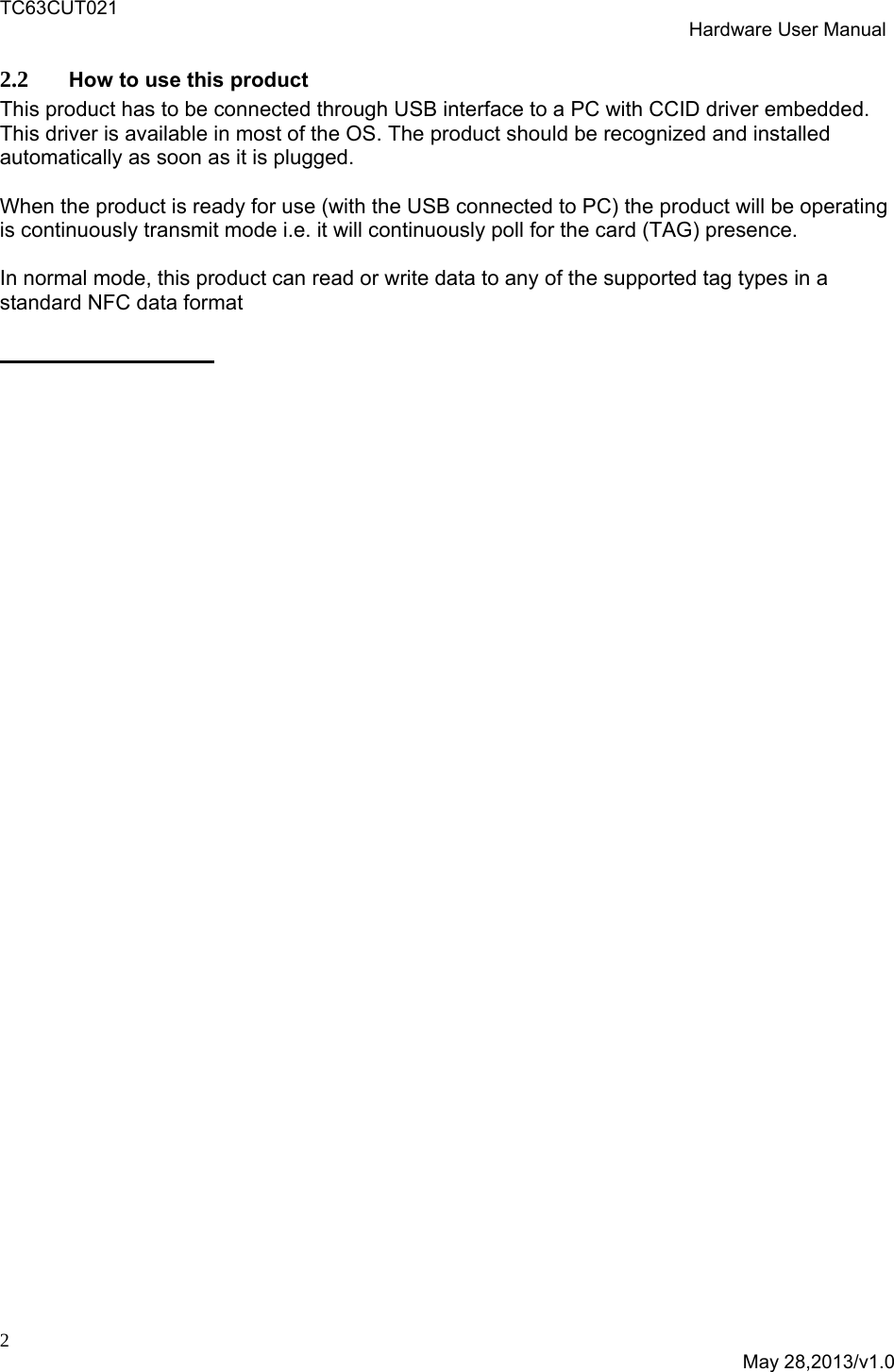 TC63CUT021  Hardware User Manual  2  May 28,2013/v1.0 2.2 How to use this product This product has to be connected through USB interface to a PC with CCID driver embedded. This driver is available in most of the OS. The product should be recognized and installed automatically as soon as it is plugged.   When the product is ready for use (with the USB connected to PC) the product will be operating is continuously transmit mode i.e. it will continuously poll for the card (TAG) presence.  In normal mode, this product can read or write data to any of the supported tag types in a standard NFC data format                 