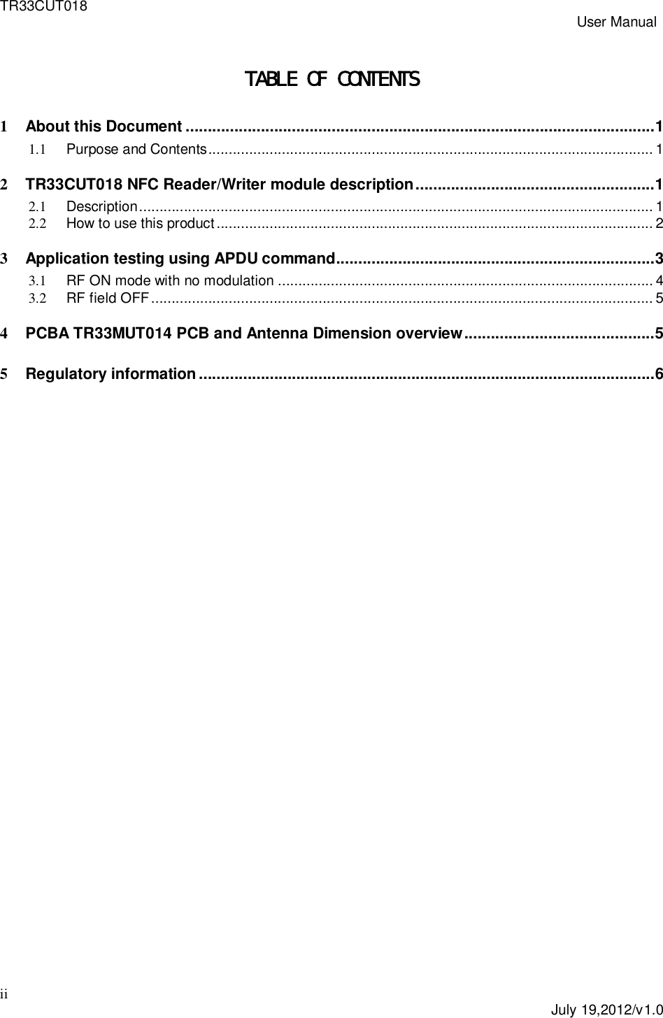 TR33CUT018 User Manualii July 19,2012/v1.0TABLE OF CONTENTS1About this Document .......................................................................................................... 11.1 Purpose and Contents ............................................................................................................. 12TR33CUT018 NFC Reader/Writer module description ...................................................... 12.1 Description .............................................................................................................................. 12.2 How to use this product ........................................................................................................... 23Application testing using APDU command ........................................................................ 33.1 RF ON mode with no modulation ............................................................................................ 43.2 RF field OFF ........................................................................................................................... 54PCBA TR33MUT014 PCB and Antenna Dimension overview ........................................... 55Regulatory  information ....................................................................................................... 6