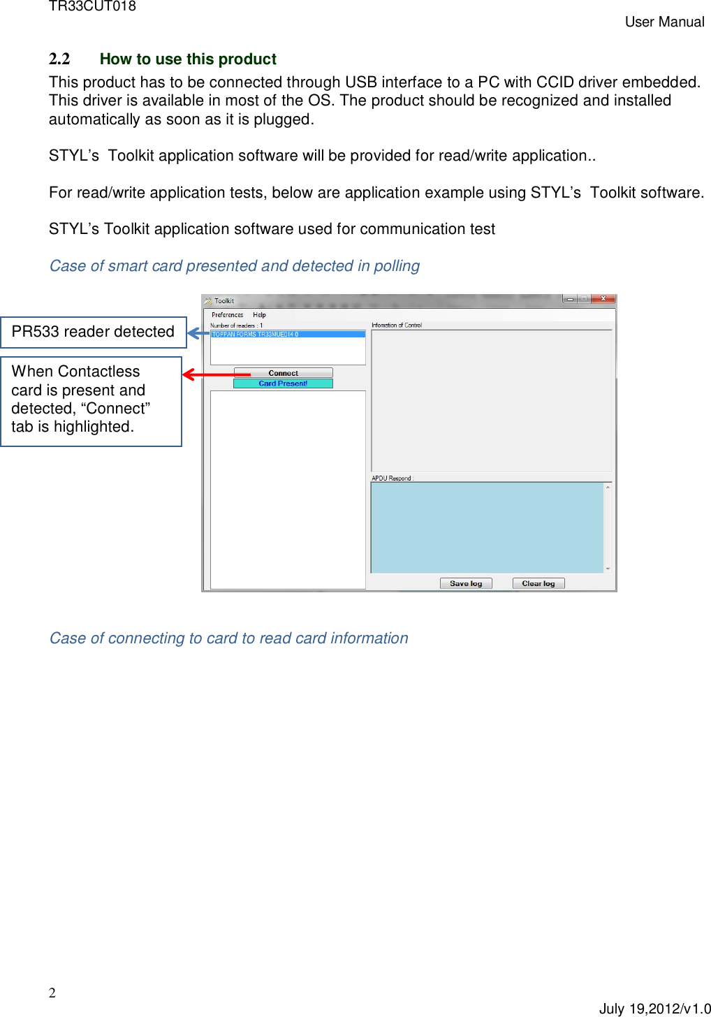 TR33CUT018 User Manual2July 19,2012/v1.02.2 How to use this productThis product has to be connected through USB interface to a PC with CCID driver embedded.This driver is available in most of the OS. The product should be recognized and installedautomatically as soon as it is plugged.STYL’s  Toolkit application software will be provided for read/write application..For read/write application tests, below are application example using STYL’s  Toolkit software.STYL’s Toolkit application software used for communication testCase of smart card presented and detected in pollingCase of connecting to card to read card informationWhen Contactlesscard is present anddetected, “Connect”tab is highlighted.PR533 reader detected