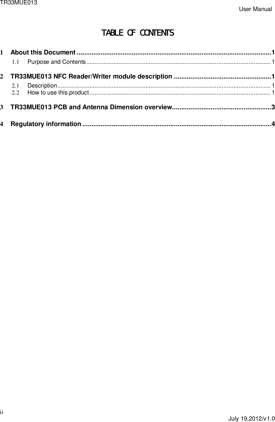 TR33MUE013 User Manualii July 19,2012/v1.0TABLE OF CONTENTS1About this Document .......................................................................................................... 11.1 Purpose and Contents ............................................................................................................. 12TR33MUE013 NFC Reader/Writer module description ..................................................... 12.1 Description .............................................................................................................................. 12.2 How to use this product ........................................................................................................... 13TR33MUE013 PCB and Antenna Dimension overview ...................................................... 34Regulatory information ....................................................................................................... 4