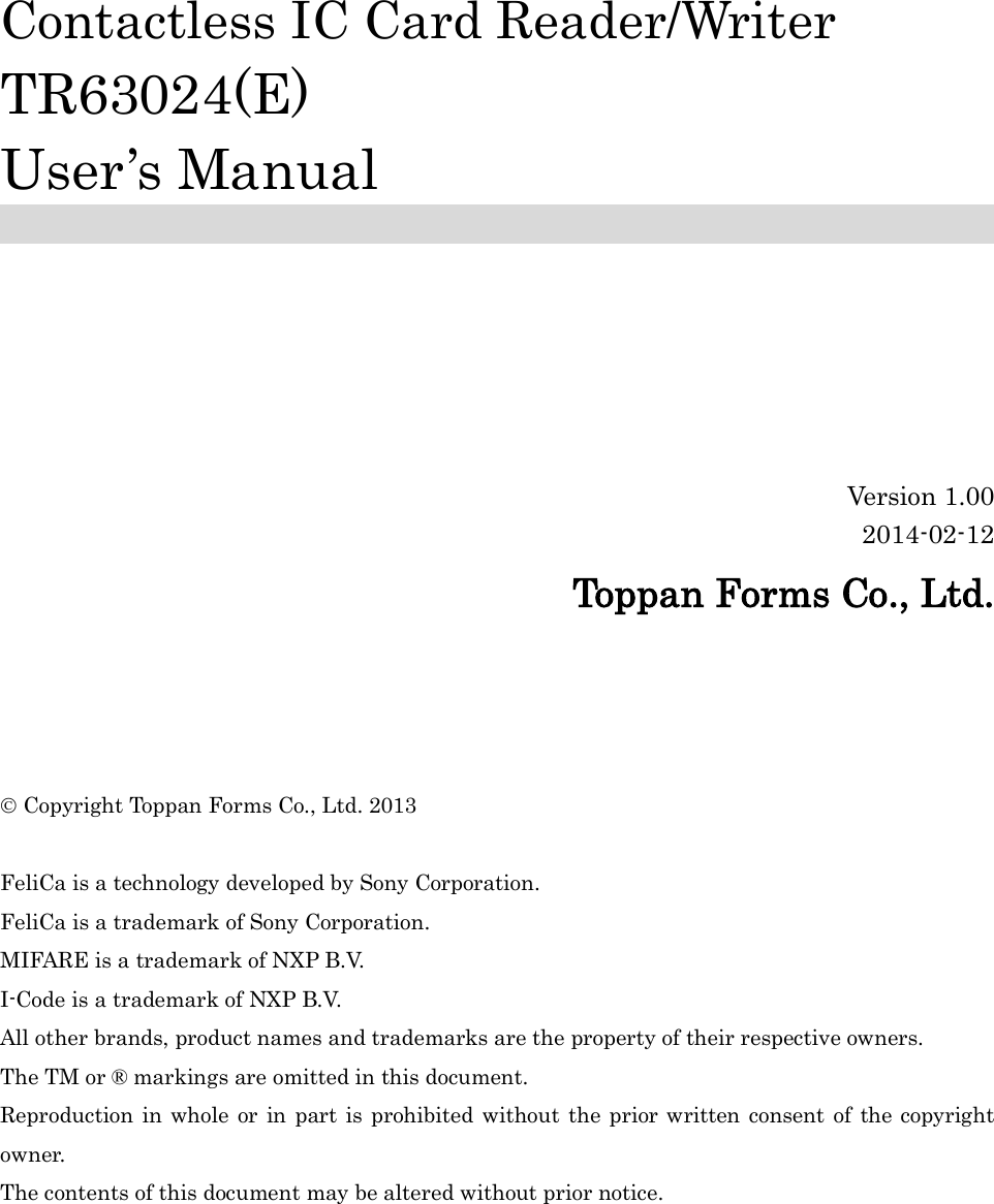          Contactless IC Card Reader/Writer TR63024(E) User’s Manual        Version 1.00 2014-02-12 Toppan Forms Co., Ltd.      Copyright Toppan Forms Co., Ltd. 2013  FeliCa is a technology developed by Sony Corporation. FeliCa is a trademark of Sony Corporation. MIFARE is a trademark of NXP B.V. I-Code is a trademark of NXP B.V. All other brands, product names and trademarks are the property of their respective owners. The TM or ® markings are omitted in this document. Reproduction in whole or in part is prohibited without the prior written consent of the copyright owner. The contents of this document may be altered without prior notice.  