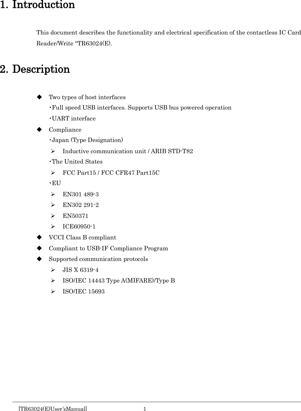    1. Introduction This document describes the functionality and electrical specification of the contactless IC Card Reader/Write “TR63024(E).  2. Description  Two types of host interfaces ・Full speed USB interfaces. Supports USB bus powered operation ・UART interface  Compliance ・Japan (Type Designation)  Inductive communication unit / ARIB STD-T82 ・The United States  FCC Part15 / FCC CFR47 Part15C ・EU  EN301 489-3  EN302 291-2  EN50371  ICE60950-1  VCCI Class B compliant  Compliant to USB-IF Compliance Program  Supported communication protocols  JIS X 6319-4  ISO/IEC 14443 Type A(MIFARE)/Type B  ISO/IEC 15693      [TR63024(E)User’sManual]  1       