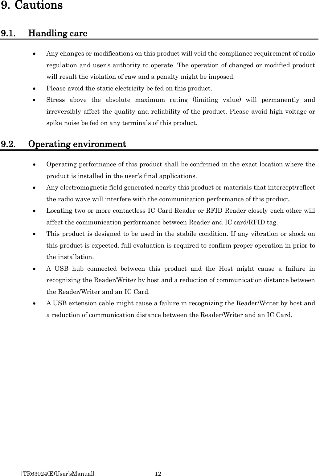  9. Cautions 9.1. Handling care • Any changes or modifications on this product will void the compliance requirement of radio regulation and user’s authority to operate. The operation of changed or modified product will result the violation of raw and a penalty might be imposed. • Please avoid the static electricity be fed on this product. • Stress above the absolute maximum rating (limiting value) will permanently and irreversibly affect the quality and reliability of the product. Please avoid high voltage or spike noise be fed on any terminals of this product.  9.2. Operating environment • Operating performance of this product shall be confirmed in the exact location where the product is installed in the user’s final applications. • Any electromagnetic field generated nearby this product or materials that intercept/reflect the radio wave will interfere with the communication performance of this product.   • Locating two or more contactless IC Card Reader or RFID Reader closely each other will affect the communication performance between Reader and IC card/RFID tag. • This product is designed to be used in the stabile condition. If any vibration or shock on this product is expected, full evaluation is required to confirm proper operation in prior to the installation. • A USB hub connected between this product and the Host might cause a failure in recognizing the Reader/Writer by host and a reduction of communication distance between the Reader/Writer and an IC Card. • A USB extension cable might cause a failure in recognizing the Reader/Writer by host and a reduction of communication distance between the Reader/Writer and an IC Card.       [TR63024(E)User’sManual] 12        