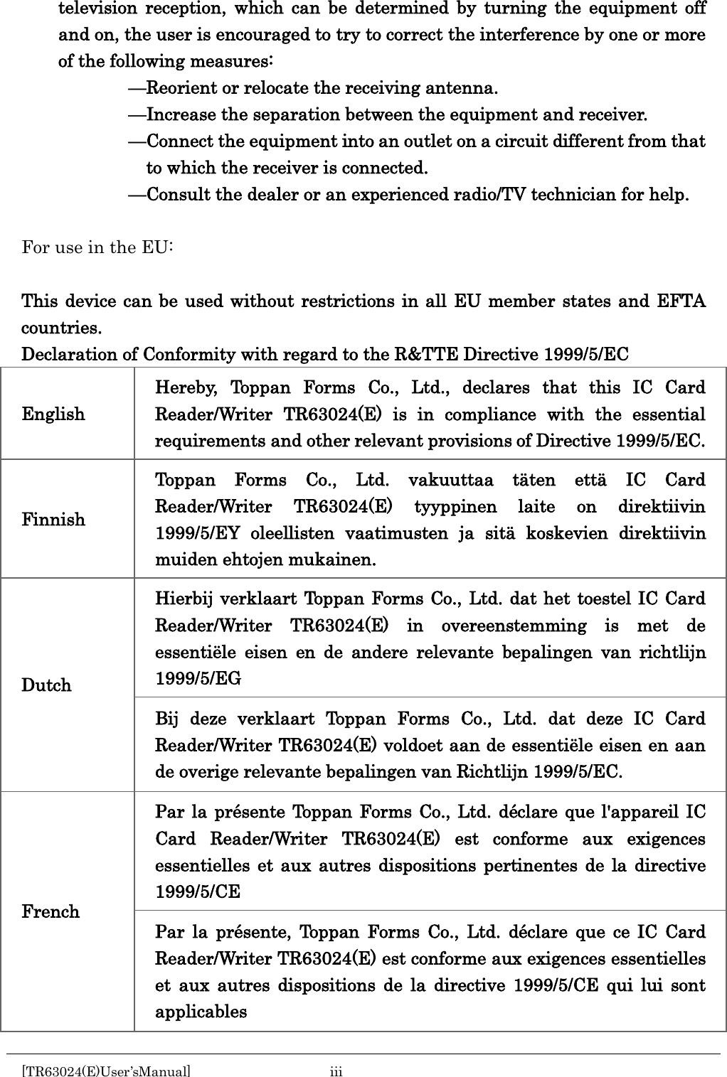    television reception, which can be determined by turning the equipment off and on, the user is encouraged to try to correct the interference by one or more of the following measures:             —Reorient or relocate the receiving antenna.             —Increase the separation between the equipment and receiver.             —Connect the equipment into an outlet on a circuit different from that to which the receiver is connected.             —Consult the dealer or an experienced radio/TV technician for help.  For use in the EU:  This device can be used without restrictions in all EU member states and EFTA countries. Declaration of Conformity with regard to the R&amp;TTE Directive 1999/5/EC English Hereby, Toppan Forms Co., Ltd., declares that this IC Card Reader/Writer TR63024(E) is in compliance with the essential requirements and other relevant provisions of Directive 1999/5/EC. Finnish Toppan Forms Co., Ltd. vakuuttaa täten että IC Card Reader/Writer TR63024(E) tyyppinen laite on direktiivin 1999/5/EY oleellisten vaatimusten ja sitä koskevien direktiivin muiden ehtojen mukainen. Dutch Hierbij verklaart Toppan Forms Co., Ltd. dat het toestel IC Card Reader/Writer TR63024(E) in overeenstemming is met de essentiële eisen en de andere relevante bepalingen van richtlijn 1999/5/EG Bij deze verklaart Toppan Forms Co., Ltd. dat deze IC Card Reader/Writer TR63024(E) voldoet aan de essentiële eisen en aan de overige relevante bepalingen van Richtlijn 1999/5/EC. French Par la présente Toppan Forms Co., Ltd. déclare que l&apos;appareil IC Card Reader/Writer TR63024(E) est conforme aux exigences essentielles et aux autres dispositions pertinentes de la directive 1999/5/CE Par la présente, Toppan Forms Co., Ltd. déclare que ce IC Card Reader/Writer TR63024(E) est conforme aux exigences essentielles et aux autres dispositions de la directive 1999/5/CE qui lui sont applicables [TR63024(E)User’sManual]  iii       