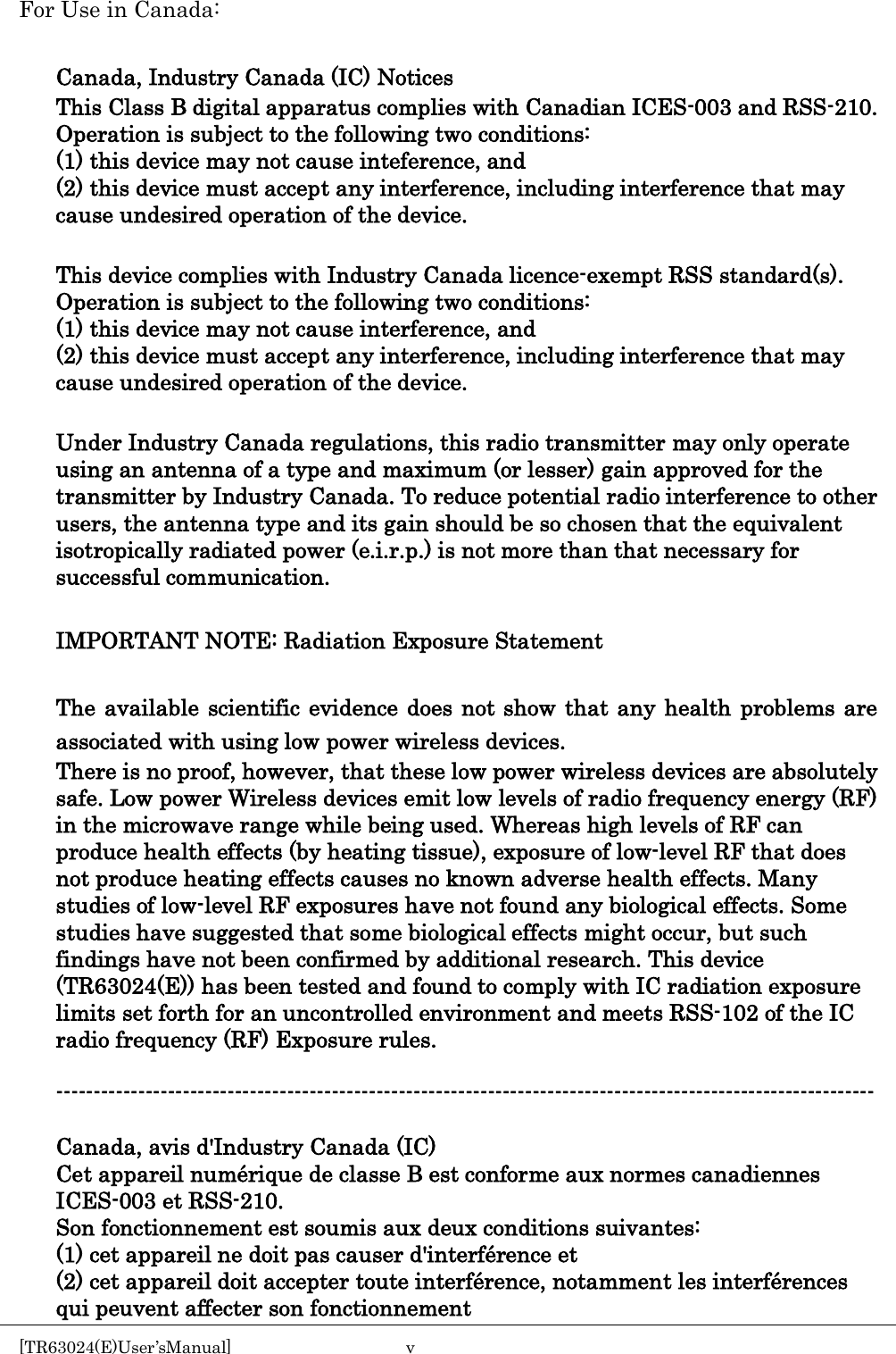    For Use in Canada:  Canada, Industry Canada (IC) Notices This Class B digital apparatus complies with Canadian ICES-003 and RSS-210. Operation is subject to the following two conditions: (1) this device may not cause inteference, and (2) this device must accept any interference, including interference that may cause undesired operation of the device.  This device complies with Industry Canada licence-exempt RSS standard(s). Operation is subject to the following two conditions: (1) this device may not cause interference, and   (2) this device must accept any interference, including interference that may cause undesired operation of the device.  Under Industry Canada regulations, this radio transmitter may only operate using an antenna of a type and maximum (or lesser) gain approved for the transmitter by Industry Canada. To reduce potential radio interference to other users, the antenna type and its gain should be so chosen that the equivalent isotropically radiated power (e.i.r.p.) is not more than that necessary for successful communication.  IMPORTANT NOTE: Radiation Exposure Statement  The available scientific evidence does not show that any health problems are associated with using low power wireless devices. There is no proof, however, that these low power wireless devices are absolutely safe. Low power Wireless devices emit low levels of radio frequency energy (RF) in the microwave range while being used. Whereas high levels of RF can produce health effects (by heating tissue), exposure of low-level RF that does not produce heating effects causes no known adverse health effects. Many studies of low-level RF exposures have not found any biological effects. Some studies have suggested that some biological effects might occur, but such findings have not been confirmed by additional research. This device (TR63024(E)) has been tested and found to comply with IC radiation exposure limits set forth for an uncontrolled environment and meets RSS-102 of the IC radio frequency (RF) Exposure rules.  --------------------------------------------------------------------------------------------------------------  Canada, avis d&apos;Industry Canada (IC) Cet appareil numérique de classe B est conforme aux normes canadiennes ICES-003 et RSS-210. Son fonctionnement est soumis aux deux conditions suivantes: (1) cet appareil ne doit pas causer d&apos;interférence et (2) cet appareil doit accepter toute interférence, notamment les interférences qui peuvent affecter son fonctionnement [TR63024(E)User’sManual]  v       