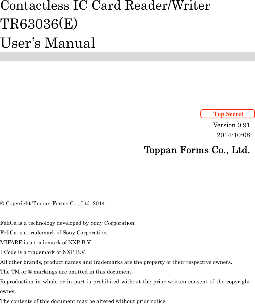           Contactless IC Card Reader/Writer TR63036(E) User’s Manual        Version 0.91 2014-10-08 Toppan Forms Co., Ltd.      Copyright Toppan Forms Co., Ltd. 2014  FeliCa is a technology developed by Sony Corporation. FeliCa is a trademark of Sony Corporation. MIFARE is a trademark of NXP B.V. I-Code is a trademark of NXP B.V. All other brands, product names and trademarks are the property of their respective owners. The TM or ® markings are omitted in this document. Reproduction in whole or in part is prohibited without the prior written consent of the copyright owner. The contents of this document may be altered without prior notice. 