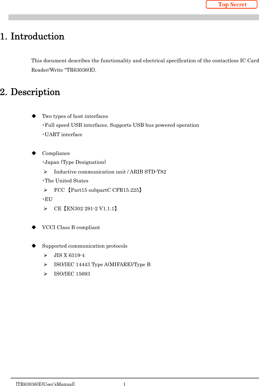     [TR63036(E)User’sManual]  1     1. Introduction This document describes the functionality and electrical specification of the contactless IC Card Reader/Write “TR63036(E).  2. Description  Two types of host interfaces ・Full speed USB interfaces. Supports USB bus powered operation ・UART interface   Compliance ・Japan (Type Designation)  Inductive communication unit / ARIB STD-T82 ・The United States  FCC 【Part15 subpartC CFR15.225】 ・EU  CE  【EN302 291-2 V1.1.1】   VCCI Class B compliant   Supported communication protocols  JIS X 6319-4  ISO/IEC 14443 Type A(MIFARE)/Type B  ISO/IEC 15693    