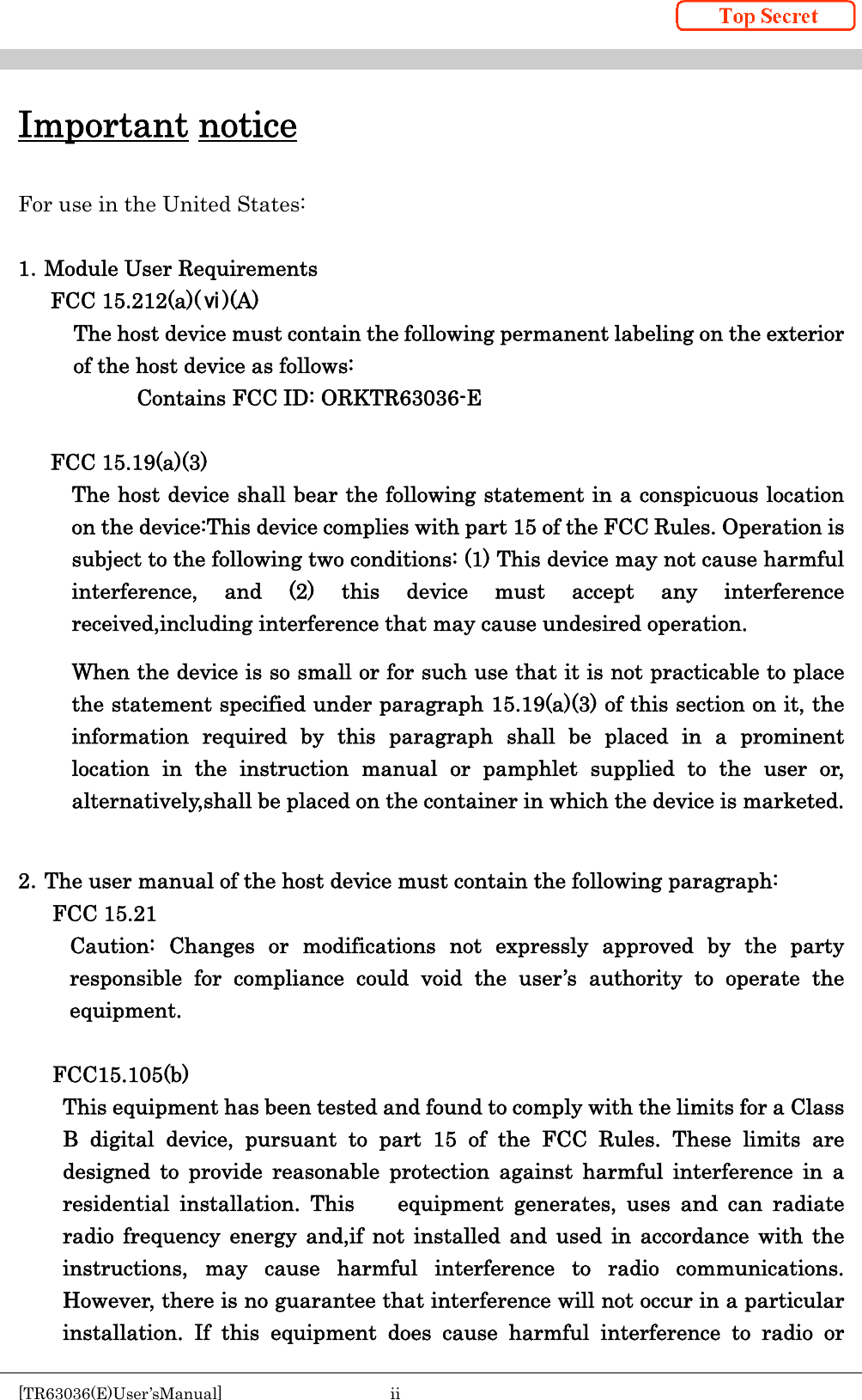    [TR63036(E)User’sManual]  ii     Important notice  For use in the United States:  1．Module User Requirements FCC 15.212(a)(ⅵ)(A) The host device must contain the following permanent labeling on the exterior of the host device as follows: Contains FCC ID: ORKTR63036-E  FCC 15.19(a)(3) The host device shall bear the following statement in a conspicuous location on the device:This device complies with part 15 of the FCC Rules. Operation is subject to the following two conditions: (1) This device may not cause harmful interference, and (2) this device must accept any interference received,including interference that may cause undesired operation. When the device is so small or for such use that it is not practicable to place the statement specified under paragraph 15.19(a)(3) of this section on it, the information required by this paragraph shall be placed in a prominent location in the instruction manual or pamphlet supplied to the user or, alternatively,shall be placed on the container in which the device is marketed.  2．The user manual of the host device must contain the following paragraph: FCC 15.21 Caution: Changes or modifications not expressly approved by the party responsible for compliance could void the user’s authority to operate the equipment.  FCC15.105(b) This equipment has been tested and found to comply with the limits for a Class B digital device, pursuant to part 15 of the FCC Rules. These limits are designed to provide reasonable protection against harmful interference in a residential installation. This    equipment generates, uses and can radiate radio frequency energy and,if not installed and used in accordance with the instructions, may cause harmful interference to radio communications. However, there is no guarantee that interference will not occur in a particular   installation. If this equipment does cause harmful interference to radio or 