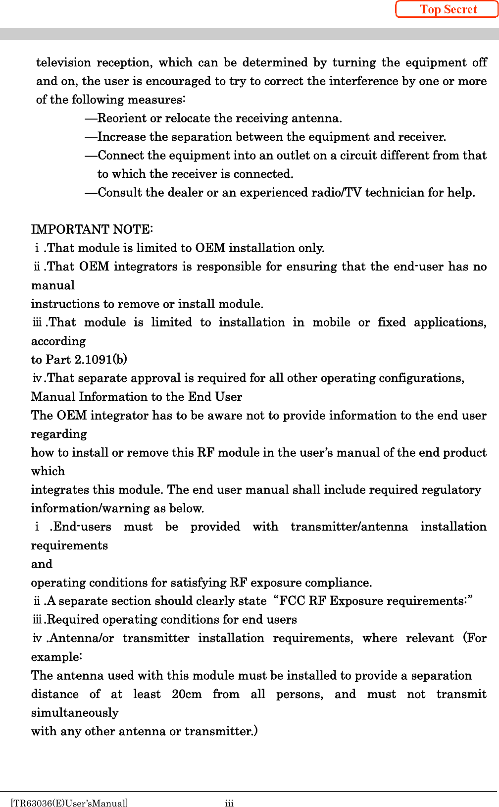    [TR63036(E)User’sManual]  iii     television reception, which can be determined by turning the equipment off and on, the user is encouraged to try to correct the interference by one or more of the following measures:              —Reorient or relocate the receiving antenna.             —Increase the separation between the equipment and receiver.                         —Connect the equipment into an outlet on a circuit different from that to which the receiver is connected.             —Consult the dealer or an experienced radio/TV technician for help.  IMPORTANT NOTE: ⅰ.That module is limited to OEM installation only. ⅱ.That OEM integrators is responsible for ensuring that the end-user has no manual instructions to remove or install module. ⅲ.That module is limited to installation in mobile or fixed applications, according to Part 2.1091(b) ⅳ.That separate approval is required for all other operating configurations, Manual Information to the End User The OEM integrator has to be aware not to provide information to the end user regarding how to install or remove this RF module in the user’s manual of the end product which integrates this module. The end user manual shall include required regulatory information/warning as below. ⅰ.End-users must be provided with transmitter/antenna installation requirements and operating conditions for satisfying RF exposure compliance. ⅱ.A separate section should clearly state  “FCC RF Exposure requirements:” ⅲ.Required operating conditions for end users ⅳ.Antenna/or transmitter installation requirements, where relevant (For example: The antenna used with this module must be installed to provide a separation distance of at least 20cm from all persons, and must not transmit simultaneously with any other antenna or transmitter.)   