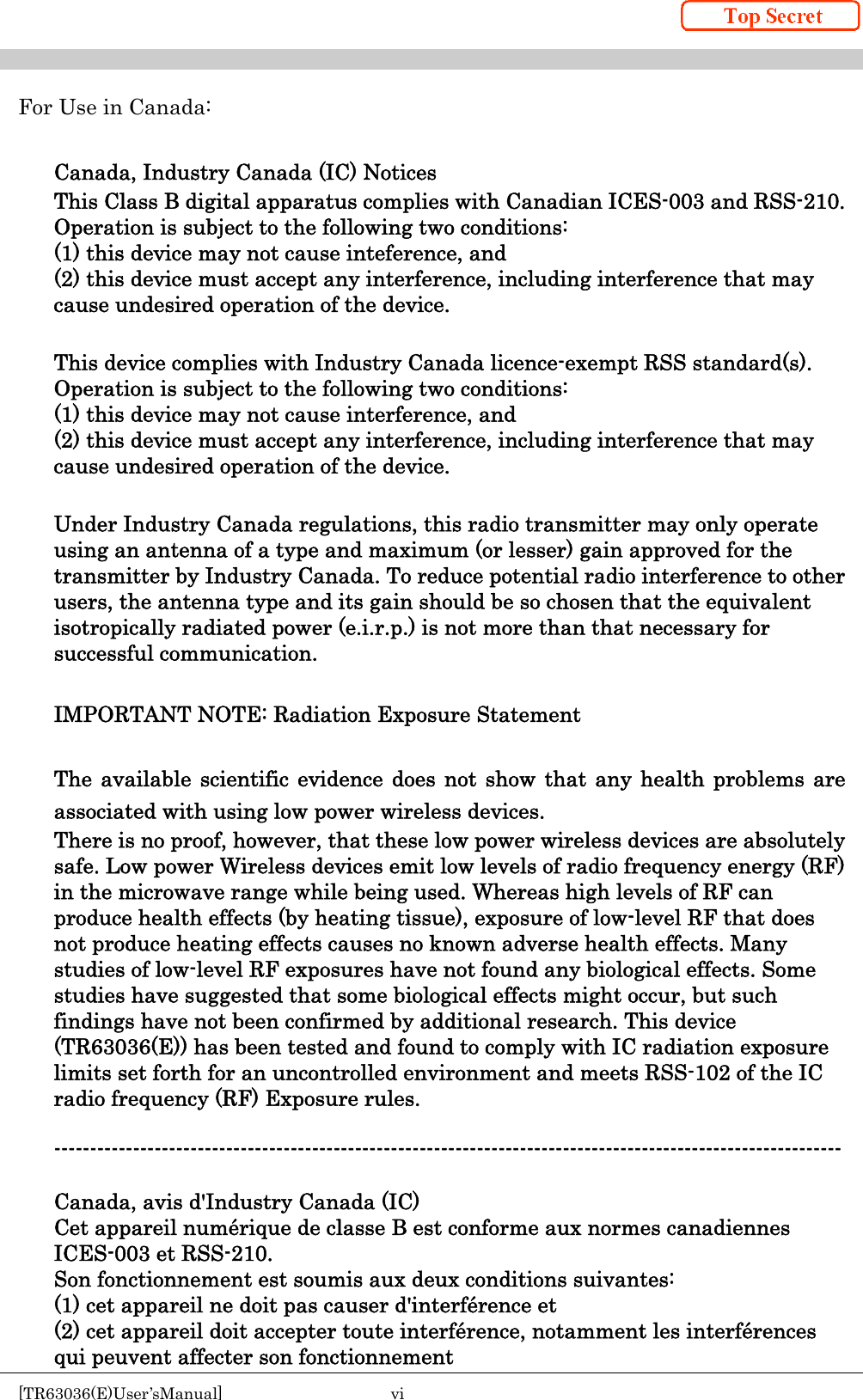    [TR63036(E)User’sManual]  vi     For Use in Canada:  Canada, Industry Canada (IC) Notices This Class B digital apparatus complies with Canadian ICES-003 and RSS-210. Operation is subject to the following two conditions: (1) this device may not cause inteference, and (2) this device must accept any interference, including interference that may cause undesired operation of the device.  This device complies with Industry Canada licence-exempt RSS standard(s). Operation is subject to the following two conditions: (1) this device may not cause interference, and   (2) this device must accept any interference, including interference that may cause undesired operation of the device.  Under Industry Canada regulations, this radio transmitter may only operate using an antenna of a type and maximum (or lesser) gain approved for the transmitter by Industry Canada. To reduce potential radio interference to other users, the antenna type and its gain should be so chosen that the equivalent isotropically radiated power (e.i.r.p.) is not more than that necessary for successful communication.  IMPORTANT NOTE: Radiation Exposure Statement  The available scientific evidence does not show that any health problems are associated with using low power wireless devices. There is no proof, however, that these low power wireless devices are absolutely safe. Low power Wireless devices emit low levels of radio frequency energy (RF) in the microwave range while being used. Whereas high levels of RF can produce health effects (by heating tissue), exposure of low-level RF that does not produce heating effects causes no known adverse health effects. Many studies of low-level RF exposures have not found any biological effects. Some studies have suggested that some biological effects might occur, but such findings have not been confirmed by additional research. This device (TR63036(E)) has been tested and found to comply with IC radiation exposure limits set forth for an uncontrolled environment and meets RSS-102 of the IC radio frequency (RF) Exposure rules.  --------------------------------------------------------------------------------------------------------------  Canada, avis d&apos;Industry Canada (IC) Cet appareil numérique de classe B est conforme aux normes canadiennes ICES-003 et RSS-210. Son fonctionnement est soumis aux deux conditions suivantes: (1) cet appareil ne doit pas causer d&apos;interférence et (2) cet appareil doit accepter toute interférence, notamment les interférences qui peuvent affecter son fonctionnement 