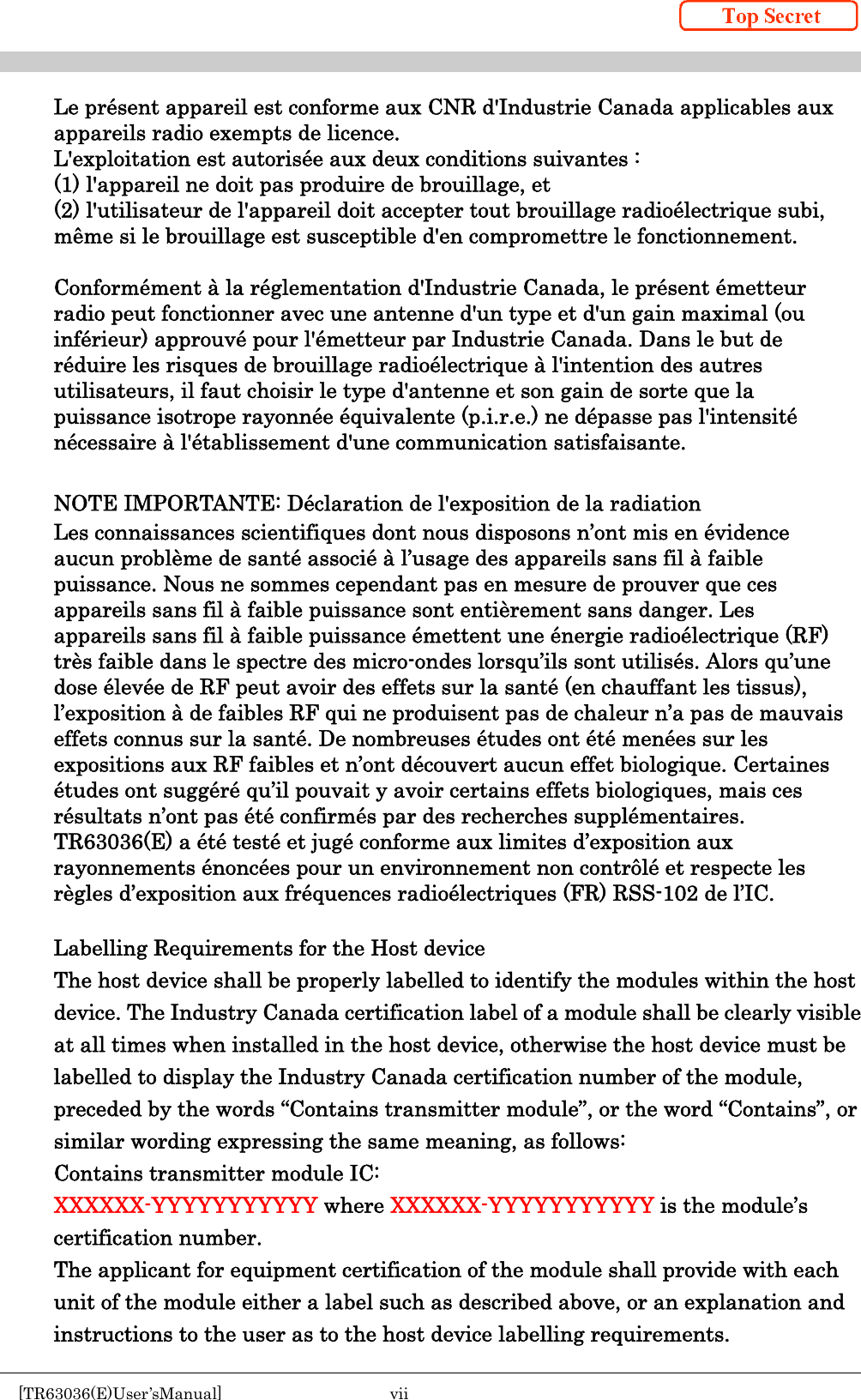    [TR63036(E)User’sManual]  vii     Le présent appareil est conforme aux CNR d&apos;Industrie Canada applicables aux appareils radio exempts de licence. L&apos;exploitation est autorisée aux deux conditions suivantes :   (1) l&apos;appareil ne doit pas produire de brouillage, et   (2) l&apos;utilisateur de l&apos;appareil doit accepter tout brouillage radioélectrique subi, même si le brouillage est susceptible d&apos;en compromettre le fonctionnement.  Conformément à la réglementation d&apos;Industrie Canada, le présent émetteur radio peut fonctionner avec une antenne d&apos;un type et d&apos;un gain maximal (ou inférieur) approuvé pour l&apos;émetteur par Industrie Canada. Dans le but de réduire les risques de brouillage radioélectrique à l&apos;intention des autres utilisateurs, il faut choisir le type d&apos;antenne et son gain de sorte que la puissance isotrope rayonnée équivalente (p.i.r.e.) ne dépasse pas l&apos;intensité nécessaire à l&apos;établissement d&apos;une communication satisfaisante.  NOTE IMPORTANTE: Déclaration de l&apos;exposition de la radiation Les connaissances scientifiques dont nous disposons n’ont mis en évidence aucun problème de santé associé à l’usage des appareils sans fil à faible puissance. Nous ne sommes cependant pas en mesure de prouver que ces appareils sans fil à faible puissance sont entièrement sans danger. Les appareils sans fil à faible puissance émettent une énergie radioélectrique (RF) très faible dans le spectre des micro-ondes lorsqu’ils sont utilisés. Alors qu’une dose élevée de RF peut avoir des effets sur la santé (en chauffant les tissus), l’exposition à de faibles RF qui ne produisent pas de chaleur n’a pas de mauvais effets connus sur la santé. De nombreuses études ont été menées sur les expositions aux RF faibles et n’ont découvert aucun effet biologique. Certaines études ont suggéré qu’il pouvait y avoir certains effets biologiques, mais ces résultats n’ont pas été confirmés par des recherches supplémentaires. TR63036(E) a été testé et jugé conforme aux limites d’exposition aux rayonnements énoncées pour un environnement non contrôlé et respecte les règles d’exposition aux fréquences radioélectriques (FR) RSS-102 de l’IC.  Labelling Requirements for the Host device The host device shall be properly labelled to identify the modules within the host   device. The Industry Canada certification label of a module shall be clearly visible at all times when installed in the host device, otherwise the host device must be labelled to display the Industry Canada certification number of the module, preceded by the words “Contains transmitter module”, or the word “Contains”, or similar wording expressing the same meaning, as follows:   Contains transmitter module IC: XXXXXX-YYYYYYYYYYY where XXXXXX-YYYYYYYYYYY is the module’s certification number. The applicant for equipment certification of the module shall provide with each unit of the module either a label such as described above, or an explanation and instructions to the user as to the host device labelling requirements. 