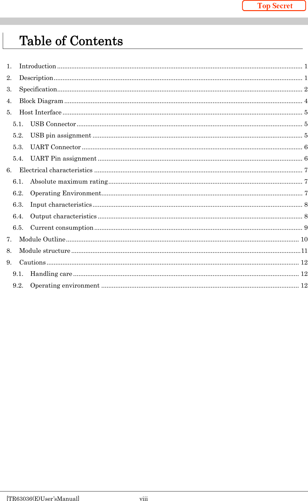    [TR63036(E)User’sManual]  viii     Table of Contents  1. Introduction ........................................................................................................................................... 1 2. Description ............................................................................................................................................. 1 3. Specification ........................................................................................................................................... 2 4. Block Diagram ....................................................................................................................................... 4 5. Host Interface ........................................................................................................................................ 5 5.1. USB Connector ................................................................................................................................ 5 5.2. USB pin assignment ....................................................................................................................... 5 5.3. UART Connector ............................................................................................................................. 6 5.4. UART Pin assignment .................................................................................................................... 6 6. Electrical characteristics ...................................................................................................................... 7 6.1. Absolute maximum rating .............................................................................................................. 7 6.2. Operating Environment .................................................................................................................. 7 6.3. Input characteristics ....................................................................................................................... 8 6.4. Output characteristics .................................................................................................................... 8 6.5. Current consumption ...................................................................................................................... 9 7. Module Outline .................................................................................................................................... 10 8. Module structure .................................................................................................................................. 11 9. Cautions ............................................................................................................................................... 12 9.1. Handling care ................................................................................................................................ 12 9.2. Operating environment ................................................................................................................ 12    