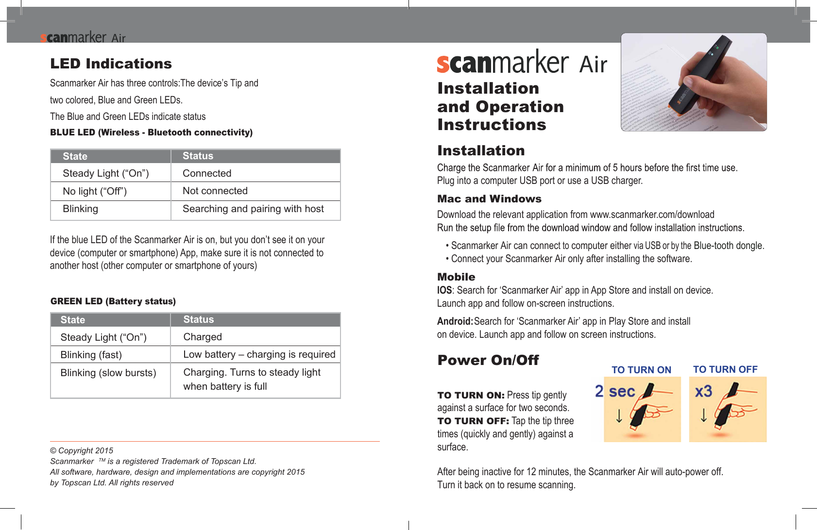 StateSteady Light (&ldquo;On&rdquo;)No light (&ldquo;Off&rdquo;)Blinking StatusConnectedNot connectedSearching and pairing with hostIf the blue LED of the Scanmarker Air is on, but you don&rsquo;t see it on your device (computer or smartphone) App, make sure it is not connected to another host (other computer or smartphone of yours)GREEN LED (Battery status)StateSteady Light (&ldquo;On&rdquo;)Blinking (fast)Blinking (slow bursts)StatusChargedLow battery &ndash; charging is requiredCharging. Turns to steady light when battery is fullLED IndicationsScanmarker Air has three controls:The device&rsquo;s Tip and two colored, Blue and Green LEDs.The Blue and Green LEDs indicate statusBLUE LED (Wireless - Bluetooth connectivity) &copy; Copyright 2015Scanmarker  TM is a registered Trademark of Topscan Ltd.All software, hardware, design and implementations are copyright 2015by Topscan Ltd. All rights reserved AAirPower On/OffTO TURN ON: Press tip gently  against a surface for two seconds.TO TURN OFF: Tap the tip three  times (quickly and gently) against a surface.After being inactive for 12 minutes, the Scanmarker Air will auto-power off. Turn it back on to resume scanning. Installation and Operation InstructionsInstallation Plug into a computer USB port or use a USB charger.Mac and Windows Download the relevant application from www.scanmarker.com/download Blue-tooth dongle.&bull; Scanmarker Air can connect to computer either via USB or by the&bull; Connect your Scanmarker Air only after installing the software.MobileIOS: Search for &lsquo;Scanmarker Air&rsquo; app in App Store and install on device. Launch app and follow on-screen instructions.Android: Search for &lsquo;Scanmarker Air&rsquo; app in Play Store and install on device. Launch app and follow on screen instructions.TO TURN ON TO TURN OFFAAir