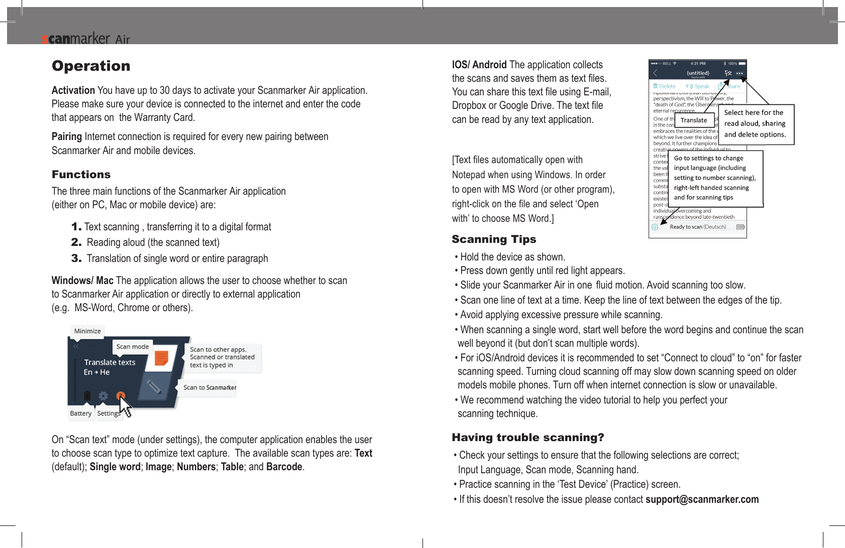 Operation Activation You have up to 30 days to activate your Scanmarker Air application. Please make sure your device is connected to the internet and enter the code  that appears on  the Warranty Card.Pairing Internet connection is required for every new pairing between Scanmarker Air and mobile devices.Functions The three main functions of the Scanmarker Air application (either on PC, Mac or mobile device) are:1. Text scanning , transferring it to a digital format2. Reading aloud (the scanned text)3. Translation of single word or entire paragraphWindows/ Mac The application allows the user to choose whether to scan  to Scanmarker Air application or directly to external application  (e.g.  MS-Word, Chrome or others). Scanning Tips &bull; Hold the device as shown.&bull; Press down gently until red light appears.&bull;Scanmarker Air fluid&bull; Scan one line of text at a time. Keep the line of text between the edges of the tip.&bull; Avoid applying excessive pressure while scanning.&bull; When scanning a single word, start well before the word begins and continue the scan well beyond it (but don&rsquo;t scan multiple words).&bull;For iOS/Android devices it is recommended to set &ldquo;Connect to cloud&rdquo; to &ldquo;on&rdquo; for faster scanning speed. Turning cloud scanning off may slow down scanning speed on older models mobile phones. Turn off when internet connection is slow or unavailable.&bull; We recommend watching the video tutorial to help you perfect yourscanning technique. Having trouble scanning? &bull; Check your settings to ensure that the following selections are correct;Input Language, Scan mode, Scanning hand.&bull; Practice scanning in the &lsquo;Test Device&rsquo; (Practice) screen.&bull; If this doesn&rsquo;t resolve the issue please contact support@scanmarker.comOn &ldquo;Scan text&rdquo; mode (under settings), the computer application enables the user to choose scan type to optimize text capture.  The available scan types are: Text (default); Single word; Image; Numbers; Table; and Barcode.IOS/ Android The application collects can be read by any text application.Notepad when using Windows. In order to open with MS Word (or other program), with&rsquo; to choose MS Word.]AiAir