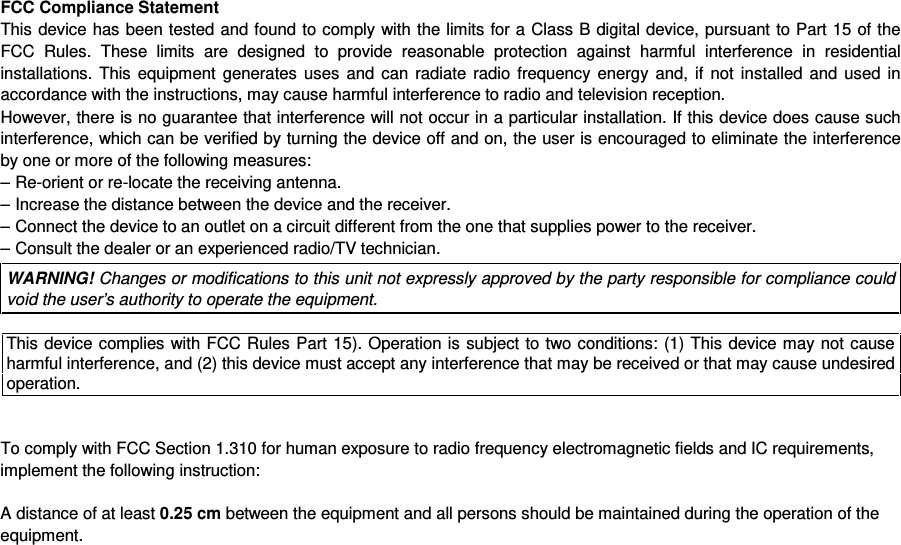 FCC Compliance StatementThis device has been tested and found to comply with  the limits for a Class B digital device, pursuant to Part 15 of theFCC  Rules.  These  limits  are  designed  to  provide  reasonable  protection  against  harmful  interference  in residentialinstallations.  This  equipment  generates  uses  and  can  radiate  radio  frequency  energy  and,  if  not  installed  and  used  inaccordance with the instructions, may cause harmful interference to radio and television reception.However, there is no guarantee that interference will not occur in a particular installation. If this device does cause suchinterference, which can be verified by turning the device off and on, the user is encouraged to eliminate the interferenceby one or more of the following measures:&ndash; Re-orient or re-locate the receiving antenna.&ndash; Increase the distance between the device and the receiver.&ndash; Connect the device to an outlet on a circuit different from the one that supplies power to the receiver.&ndash; Consult the dealer or an experienced radio/TV technician.WARNING! Changes or modifications to this unit not expressly approved by the party responsible for compliance couldvoid the user&rsquo;s authority to operate the equipment.This device complies with FCC Rules Part 15). Operation is subject to two conditions: (1) This device may not causeharmful interference, and (2) this device must accept any interference that may be received or that may cause undesiredoperation.To comply with FCC Section 1.310 for human exposure to radio frequency electromagnetic fields and IC requirements,implement the following instruction:A distance of at least 0.25 cm between the equipment and all persons should be maintained during the operation of theequipment.