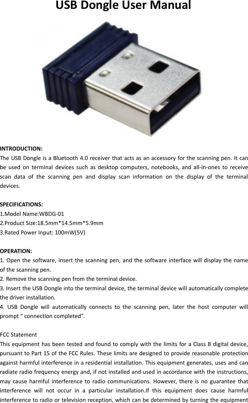 USB Dongle User ManualINTRODUCTION:The USB Dongle is a Bluetooth 4.0 receiver that acts as an accessory for the scanning pen. It canbe used on terminal devices such as desktop computers, notebooks, and all-in-ones to receivescan data of the scanning pen and display scan information on the display of the terminaldevices.SPECIFICATIONS:1.Model Name:WBDG-012.Product Size:18.5mm*14.5mm*5.9mm3.Rated Power Input: 100mW(5V)OPERATION:1. Open the software, insert the scanning pen, and the software interface will display the nameof the scanning pen.2. Remove the scanning pen from the terminal device.3. Insert the USB Dongle into the terminal device, the terminal device will automatically completethe driver installation.4. USB Dongle will automatically connects to the scanning pen, later the host computer willprompt &ldquo; connection completed&rdquo;.FCC StatementThis equipment has been tested and found to comply with the limits for a Class B digital device,pursuant to Part 15 of the FCC Rules. These limits are designed to provide reasonable protectionagainst harmful interference in a residential installation. This equipment generates, uses and canradiate radio frequency energy and, if not installed and used in accordance with the instructions,may cause harmful interference to radio communications. However, there is no guarantee thatinterference will not occur in a particular installation.If this equipment does cause harmfulinterference to radio or television reception, which can be determined by turning the equipment