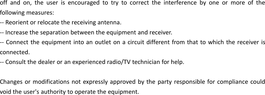 off and on, the user is encouraged to try to correct the interference by one or more of thefollowing measures:-- Reorient or relocate the receiving antenna.-- Increase the separation between the equipment and receiver.-- Connect the equipment into an outlet on a circuit different from that to which the receiver isconnected.-- Consult the dealer or an experienced radio/TV technician for help.Changes or modifications not expressly approved by the party responsible for compliance couldvoid the user's authority to operate the equipment.