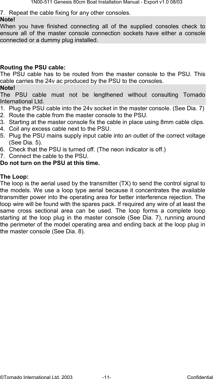  1N00-511 Genesis 80cm Boat Installation Manual - Export v1.0 08/03 ©Tornado International Ltd. 2003  -11-  Confidential 7.  Repeat the cable fixing for any other consoles.  Note! When  you  have  finished  connecting  all  of  the  supplied  consoles  check  to ensure  all  of  the  master  console  connection  sockets  have  either  a  console connected or a dummy plug installed.     Routing the PSU cable: The  PSU  cable  has  to  be  routed  from  the  master  console  to  the  PSU.  This cable carries the 24v ac produced by the PSU to the consoles. Note! The  PSU  cable  must  not  be  lengthened  without  consulting  Tornado International Ltd. 1.  Plug the PSU cable into the 24v socket in the master console. (See Dia. 7) 2.  Route the cable from the master console to the PSU. 3.  Starting at the master console fix the cable in place using 8mm cable clips. 4.  Coil any excess cable next to the PSU. 5.  Plug the PSU mains supply input cable into an outlet of the correct voltage (See Dia. 5). 6.  Check that the PSU is turned off. (The neon indicator is off.) 7.  Connect the cable to the PSU. Do not turn on the PSU at this time.  The Loop: The loop is the aerial used by the transmitter (TX) to send the control signal to the models. We use a loop type aerial  because it concentrates the  available transmitter power into the operating area for better interference rejection. The loop wire will be found with the spares pack. If required any wire of at least the same  cross  sectional  area  can  be  used.  The  loop  forms  a  complete  loop starting  at  the  loop  plug  in  the  master  console (See  Dia.  7),  running  around the perimeter of the model operating area and ending back at the loop plug in the master console (See Dia. 8). 