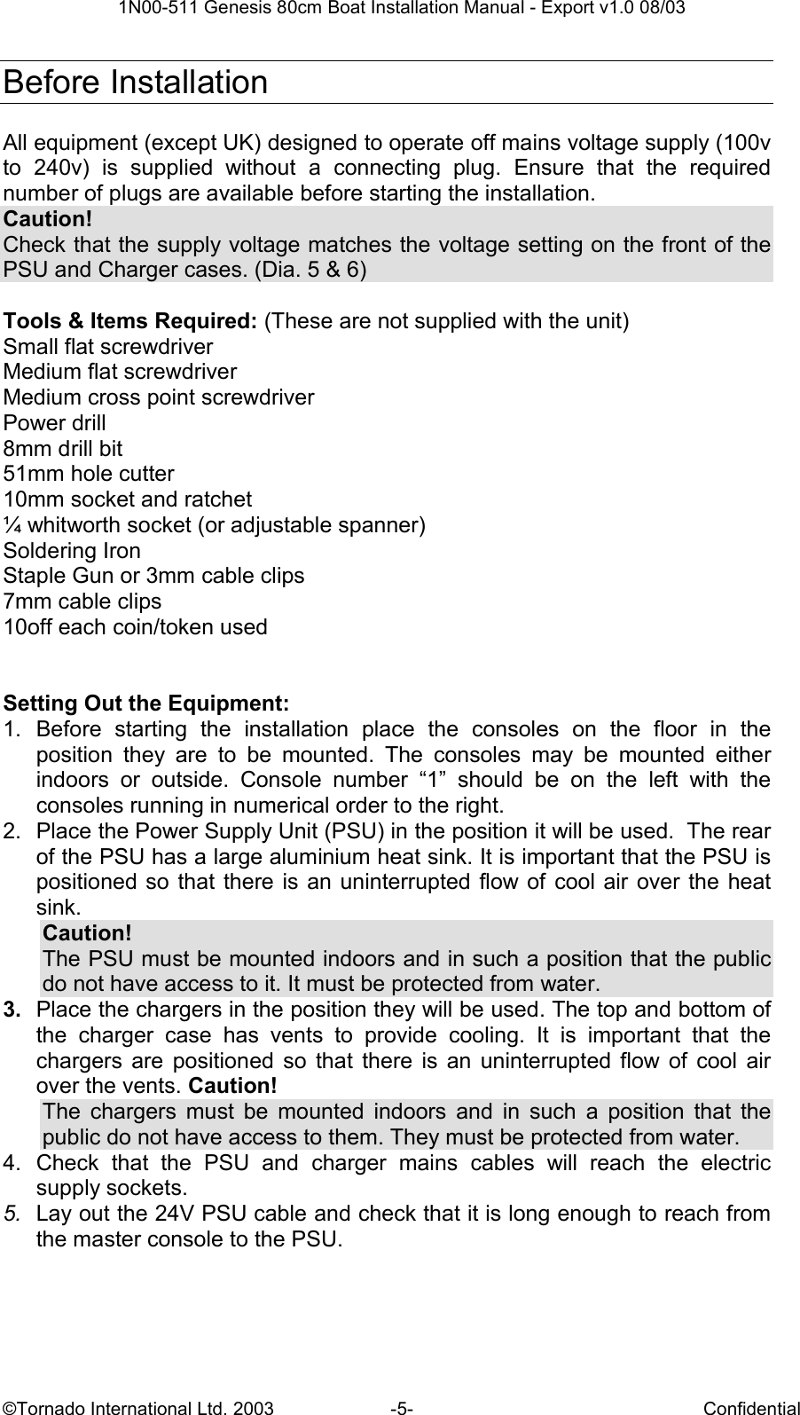  1N00-511 Genesis 80cm Boat Installation Manual - Export v1.0 08/03 ©Tornado International Ltd. 2003  -5-  Confidential  Before Installation  All equipment (except UK) designed to operate off mains voltage supply (100v to  240v)  is  supplied  without  a  connecting  plug.  Ensure  that  the  required number of plugs are available before starting the installation.  Caution! Check that the supply voltage matches the voltage setting on the front of the PSU and Charger cases. (Dia. 5 &amp; 6)  Tools &amp; Items Required: (These are not supplied with the unit) Small flat screwdriver Medium flat screwdriver Medium cross point screwdriver Power drill 8mm drill bit 51mm hole cutter 10mm socket and ratchet ¼ whitworth socket (or adjustable spanner) Soldering Iron Staple Gun or 3mm cable clips 7mm cable clips 10off each coin/token used   Setting Out the Equipment: 1.  Before  starting  the  installation  place  the  consoles  on  the  floor  in  the position  they  are  to  be  mounted.  The  consoles  may  be  mounted  either indoors  or  outside.  Console  number  “1”  should  be  on  the  left  with  the consoles running in numerical order to the right. 2.  Place the Power Supply Unit (PSU) in the position it will be used.  The rear of the PSU has a large aluminium heat sink. It is important that the PSU is positioned so that there  is an uninterrupted flow of cool air over the  heat sink. Caution! The PSU must be mounted indoors and in such a position that the public do not have access to it. It must be protected from water. 3.  Place the chargers in the position they will be used. The top and bottom of the  charger  case  has  vents  to  provide  cooling.  It  is  important  that  the chargers  are  positioned  so  that  there  is  an  uninterrupted flow  of  cool  air over the vents. Caution! The  chargers  must  be  mounted  indoors  and  in  such  a  position  that  the public do not have access to them. They must be protected from water. 4.  Check  that  the  PSU  and  charger  mains  cables  will  reach  the  electric supply sockets. 5.  Lay out the 24V PSU cable and check that it is long enough to reach from the master console to the PSU. 