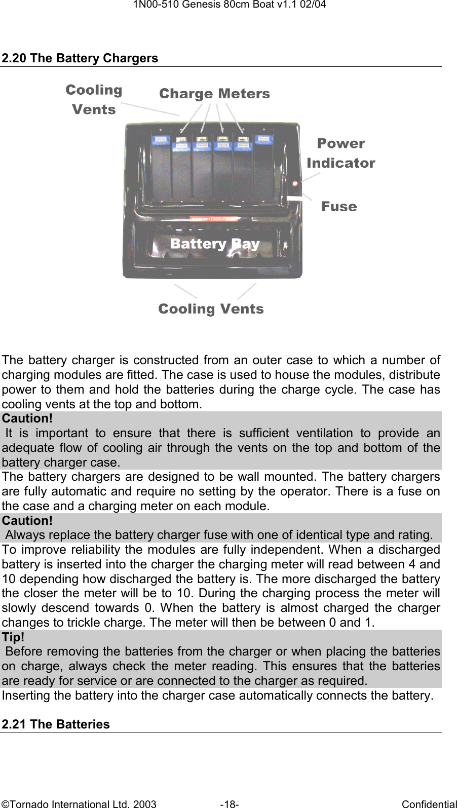  1N00-510 Genesis 80cm Boat v1.1 02/04 ©Tornado International Ltd. 2003  -18-  Confidential  2.20 The Battery Chargers   The battery charger is  constructed from an outer case to which a number of charging modules are fitted. The case is used to house the modules, distribute power to them and hold the batteries during the charge cycle. The case  has cooling vents at the top and bottom. Caution!  It  is  important  to  ensure  that  there  is  sufficient  ventilation  to  provide  an adequate  flow of  cooling air  through the vents  on  the  top  and  bottom of  the battery charger case. The battery chargers are designed to be wall mounted. The battery chargers are fully automatic and require no setting by the operator. There is a fuse on the case and a charging meter on each module. Caution!  Always replace the battery charger fuse with one of identical type and rating. To improve reliability the modules are fully independent. When a discharged battery is inserted into the charger the charging meter will read between 4 and 10 depending how discharged the battery is. The more discharged the battery the closer the meter will be to 10. During the charging process the meter will slowly  descend  towards  0.  When  the  battery  is  almost  charged  the  charger changes to trickle charge. The meter will then be between 0 and 1.  Tip!  Before removing the batteries from the charger or when placing the batteries on  charge,  always  check  the  meter  reading.  This  ensures  that  the  batteries are ready for service or are connected to the charger as required. Inserting the battery into the charger case automatically connects the battery.  2.21 The Batteries 