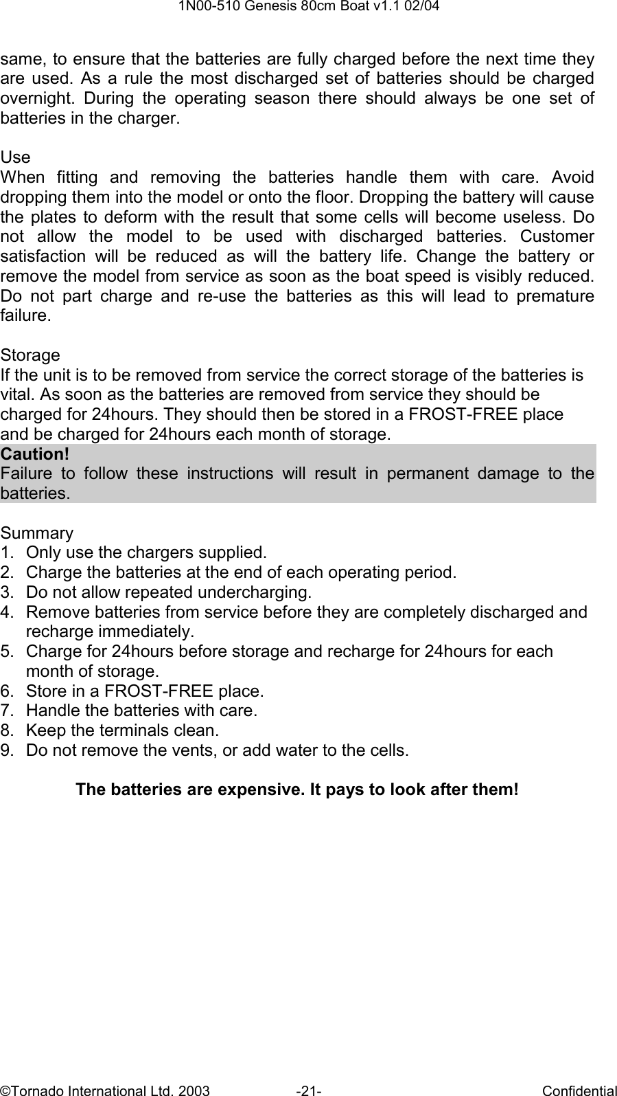  1N00-510 Genesis 80cm Boat v1.1 02/04 ©Tornado International Ltd. 2003  -21-  Confidential same, to ensure that the batteries are fully charged before the next time they are  used.  As  a  rule  the  most  discharged  set  of  batteries  should  be  charged overnight.  During  the  operating  season  there  should  always  be  one  set  of batteries in the charger.   Use When  fitting  and  removing  the  batteries  handle  them  with  care.  Avoid dropping them into the model or onto the floor. Dropping the battery will cause the plates to deform with  the  result  that  some cells will become  useless.  Do not  allow  the  model  to  be  used  with  discharged  batteries.  Customer satisfaction  will  be  reduced  as  will  the  battery  life.  Change  the  battery  or remove the model from service as soon as the boat speed is visibly reduced. Do  not  part  charge  and  re-use  the  batteries  as  this  will  lead  to  premature failure.  Storage If the unit is to be removed from service the correct storage of the batteries is vital. As soon as the batteries are removed from service they should be charged for 24hours. They should then be stored in a FROST-FREE place and be charged for 24hours each month of storage.  Caution! Failure  to  follow  these  instructions  will  result  in  permanent  damage  to  the batteries.  Summary 1.  Only use the chargers supplied. 2.  Charge the batteries at the end of each operating period. 3.  Do not allow repeated undercharging. 4.  Remove batteries from service before they are completely discharged and recharge immediately. 5.  Charge for 24hours before storage and recharge for 24hours for each month of storage. 6.  Store in a FROST-FREE place. 7.  Handle the batteries with care. 8.  Keep the terminals clean. 9.  Do not remove the vents, or add water to the cells.  The batteries are expensive. It pays to look after them! 