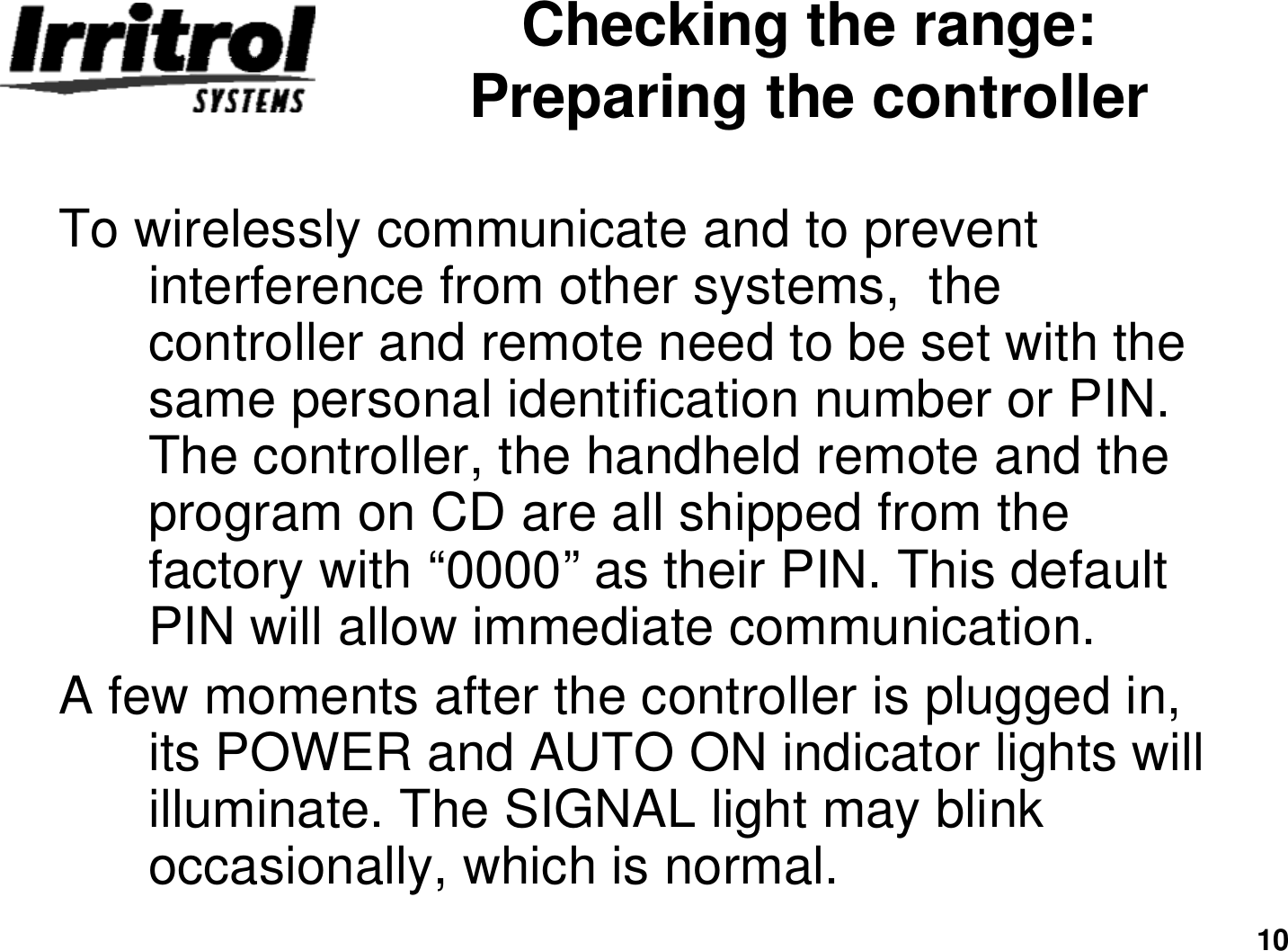 10Checking the range: Preparing the controllerTo wirelessly communicate and to prevent  interference from other systems,  the controller and remote need to be set with the same personal identification number or PIN. The controller, the handheld remote and the program on CD are all shipped from the factory with “0000”as their PIN. This default PIN will allow immediate communication.A few moments after the controller is plugged in, its POWER and AUTO ON indicator lights will illuminate. The SIGNAL light may blink occasionally, which is normal.