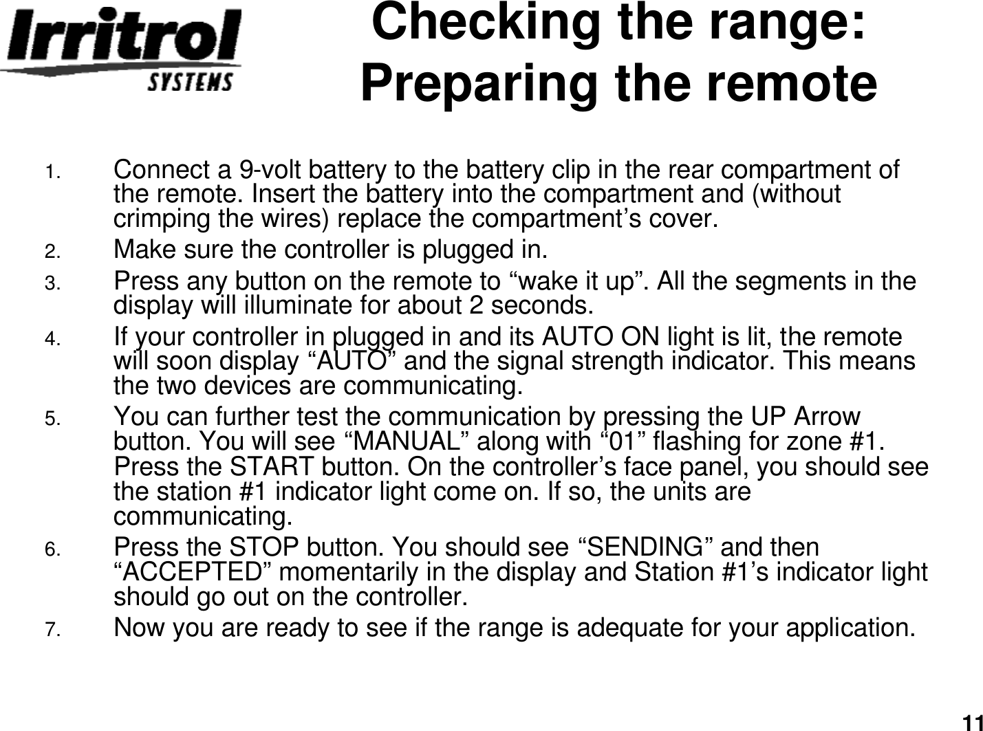 11Checking the range: Preparing the remote1. Connect a 9-volt battery to the battery clip in the rear compartment of the remote. Insert the battery into the compartment and (withoutcrimping the wires) replace the compartment’s cover.2. Make sure the controller is plugged in.3. Press any button on the remote to “wake it up”. All the segments in the display will illuminate for about 2 seconds.4. If your controller in plugged in and its AUTO ON light is lit, the remote will soon display “AUTO”and the signal strength indicator. This means the two devices are communicating.5. You can further test the communication by pressing the UP Arrow button. You will see “MANUAL”along with “01”flashing for zone #1. Press the START button. On the controller’s face panel, you should see the station #1 indicator light come on. If so, the units are communicating.6. Press the STOP button. You should see “SENDING”and then “ACCEPTED”momentarily in the display and Station #1’s indicator light should go out on the controller.7. Now you are ready to see if the range is adequate for your application.