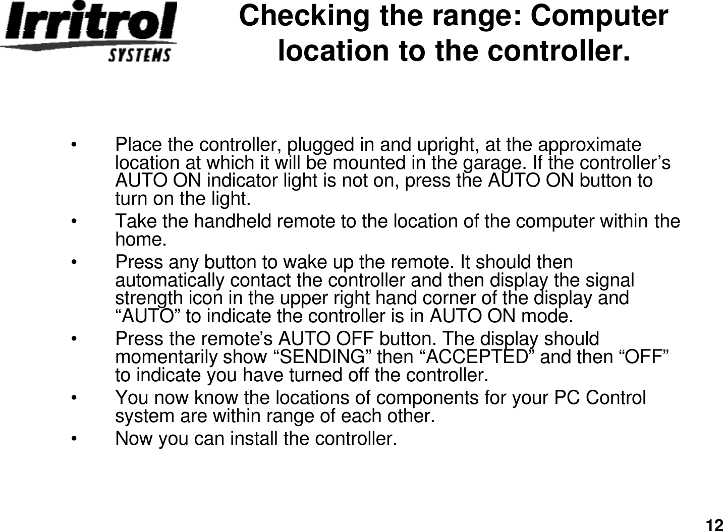 12Checking the range: Computer location to the controller.•Place the controller, plugged in and upright, at the approximatelocation at which it will be mounted in the garage. If the controller’s AUTO ON indicator light is not on, press the AUTO ON button to turn on the light.•Take the handheld remote to the location of the computer within the home.•Press any button to wake up the remote. It should then automatically contact the controller and then display the signalstrength icon in the upper right hand corner of the display and “AUTO”to indicate the controller is in AUTO ON mode.•Press the remote’s AUTO OFF button. The display should momentarily show “SENDING”then “ACCEPTED”and then “OFF”to indicate you have turned off the controller.•You now know the locations of components for your PC Control system are within range of each other.•Now you can install the controller.
