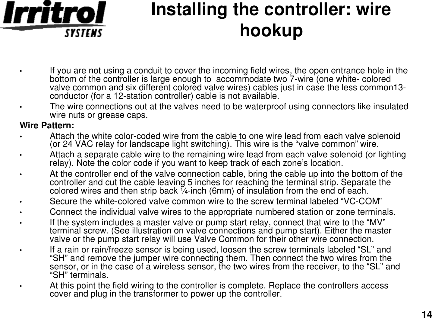 14Installing the controller: wire hookup•If you are not using a conduit to cover the incoming field wires, the open entrance hole in the bottom of the controller is large enough to  accommodate two 7-wire (one white-colored valve common and six different colored valve wires) cables just in case the less common13-conductor (for a 12-station controller) cable is not available.•The wire connections out at the valves need to be waterproof using connectors like insulated wire nuts or grease caps. Wire Pattern:•Attach the white color-coded wire from the cable to one wire lead from each valve solenoid (or 24 VAC relay for landscape light switching). This wire is the “valve common”wire.•Attach a separate cable wire to the remaining wire lead from each valve solenoid (or lighting relay). Note the color code if you want to keep track of each zone’s location.•At the controller end of the valve connection cable, bring the cable up into the bottom of the controller and cut the cable leaving 5 inches for reaching the terminal strip. Separate the colored wires and then strip back ¼-inch (6mm) of insulation from the end of each.•Secure the white-colored valve common wire to the screw terminal labeled “VC-COM”•Connect the individual valve wires to the appropriate numbered station or zone terminals.•If the system includes a master valve or pump start relay, connect that wire to the “MV”terminal screw. (See illustration on valve connections and pump start). Either the master valve or the pump start relay will use Valve Common for their other wire connection.•If a rain or rain/freeze sensor is being used, loosen the screw terminals labeled “SL”and “SH”and remove the jumper wire connecting them. Then connect the two wires from the sensor, or in the case of a wireless sensor, the two wires from the receiver, to the “SL”and “SH”terminals.•At this point the field wiring to the controller is complete. Replace the controllers access cover and plug in the transformer to power up the controller.  